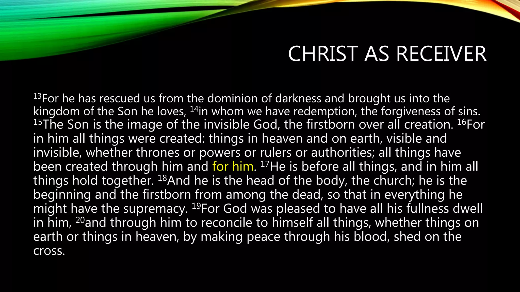 CHRIST AS RECEIVER
13For he has rescued us from the dominion of darkness and brought us into the
kingdom of the Son he loves, 14in whom we have redemption, the forgiveness of sins.
15The Son is the image of the invisible God, the firstborn over all creation. 16For
in him all things were created: things in heaven and on earth, visible and
invisible, whether thrones or powers or rulers or authorities; all things have
been created through him and for him. 17He is before all things, and in him all
things hold together. 18And he is the head of the body, the church; he is the
beginning and the firstborn from among the dead, so that in everything he
might have the supremacy. 19For God was pleased to have all his fullness dwell
in him, 20and through him to reconcile to himself all things, whether things on
earth or things in heaven, by making peace through his blood, shed on the
cross.
 