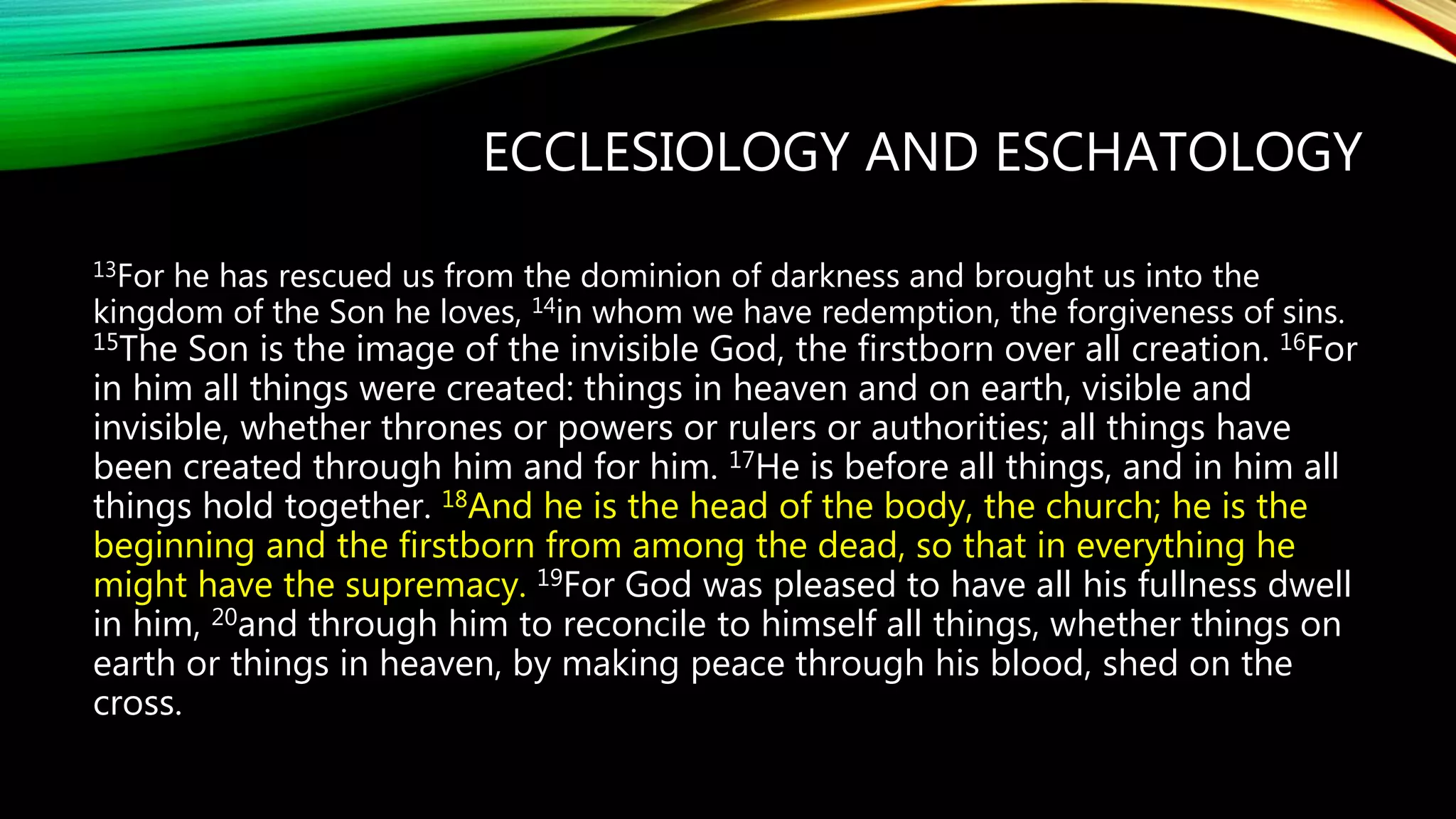 ECCLESIOLOGY AND ESCHATOLOGY
13For he has rescued us from the dominion of darkness and brought us into the
kingdom of the Son he loves, 14in whom we have redemption, the forgiveness of sins.
15The Son is the image of the invisible God, the firstborn over all creation. 16For
in him all things were created: things in heaven and on earth, visible and
invisible, whether thrones or powers or rulers or authorities; all things have
been created through him and for him. 17He is before all things, and in him all
things hold together. 18And he is the head of the body, the church; he is the
beginning and the firstborn from among the dead, so that in everything he
might have the supremacy. 19For God was pleased to have all his fullness dwell
in him, 20and through him to reconcile to himself all things, whether things on
earth or things in heaven, by making peace through his blood, shed on the
cross.
 