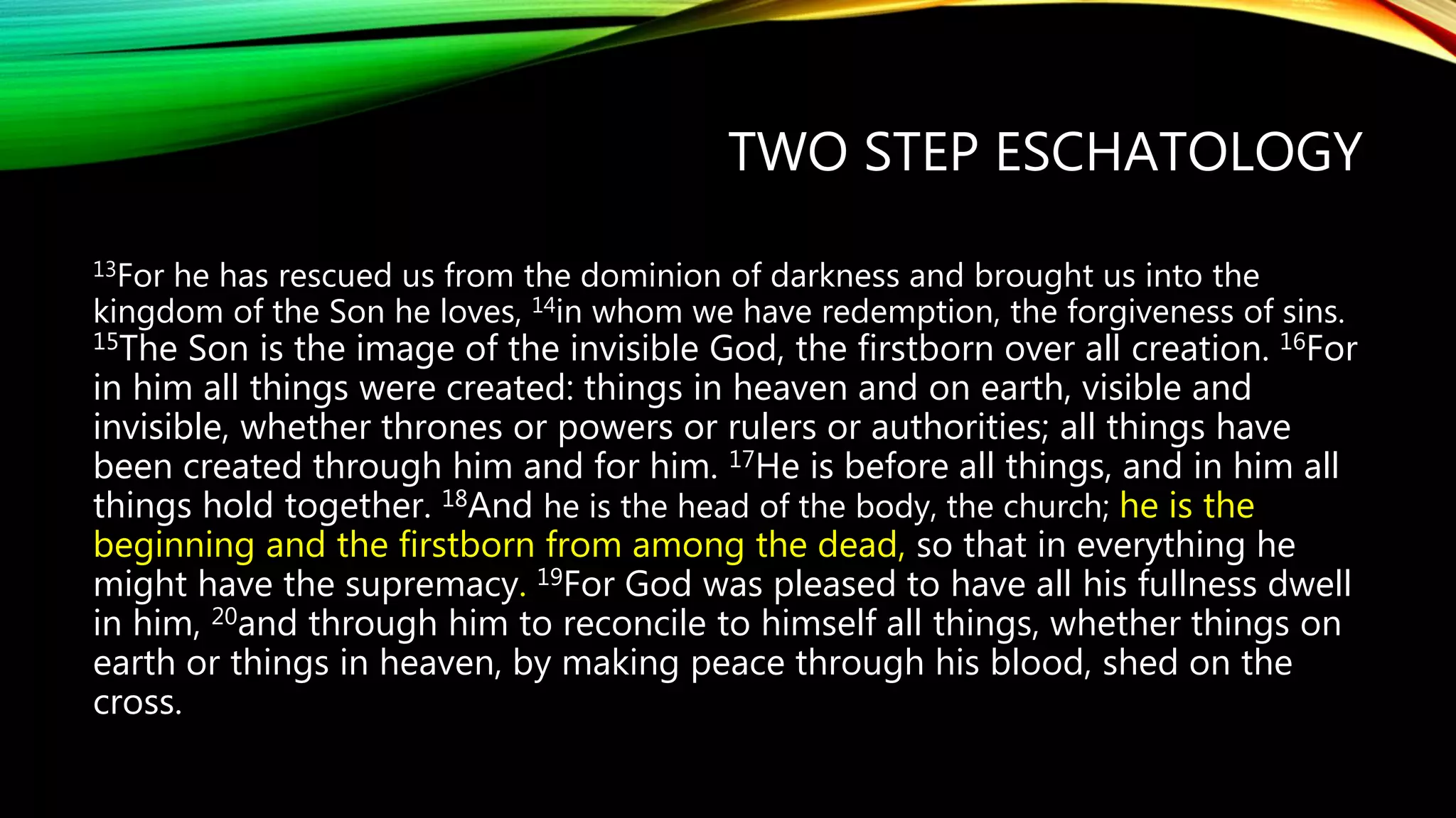 TWO STEP ESCHATOLOGY
13For he has rescued us from the dominion of darkness and brought us into the
kingdom of the Son he loves, 14in whom we have redemption, the forgiveness of sins.
15The Son is the image of the invisible God, the firstborn over all creation. 16For
in him all things were created: things in heaven and on earth, visible and
invisible, whether thrones or powers or rulers or authorities; all things have
been created through him and for him. 17He is before all things, and in him all
things hold together. 18And he is the head of the body, the church; he is the
beginning and the firstborn from among the dead, so that in everything he
might have the supremacy. 19For God was pleased to have all his fullness dwell
in him, 20and through him to reconcile to himself all things, whether things on
earth or things in heaven, by making peace through his blood, shed on the
cross.
 