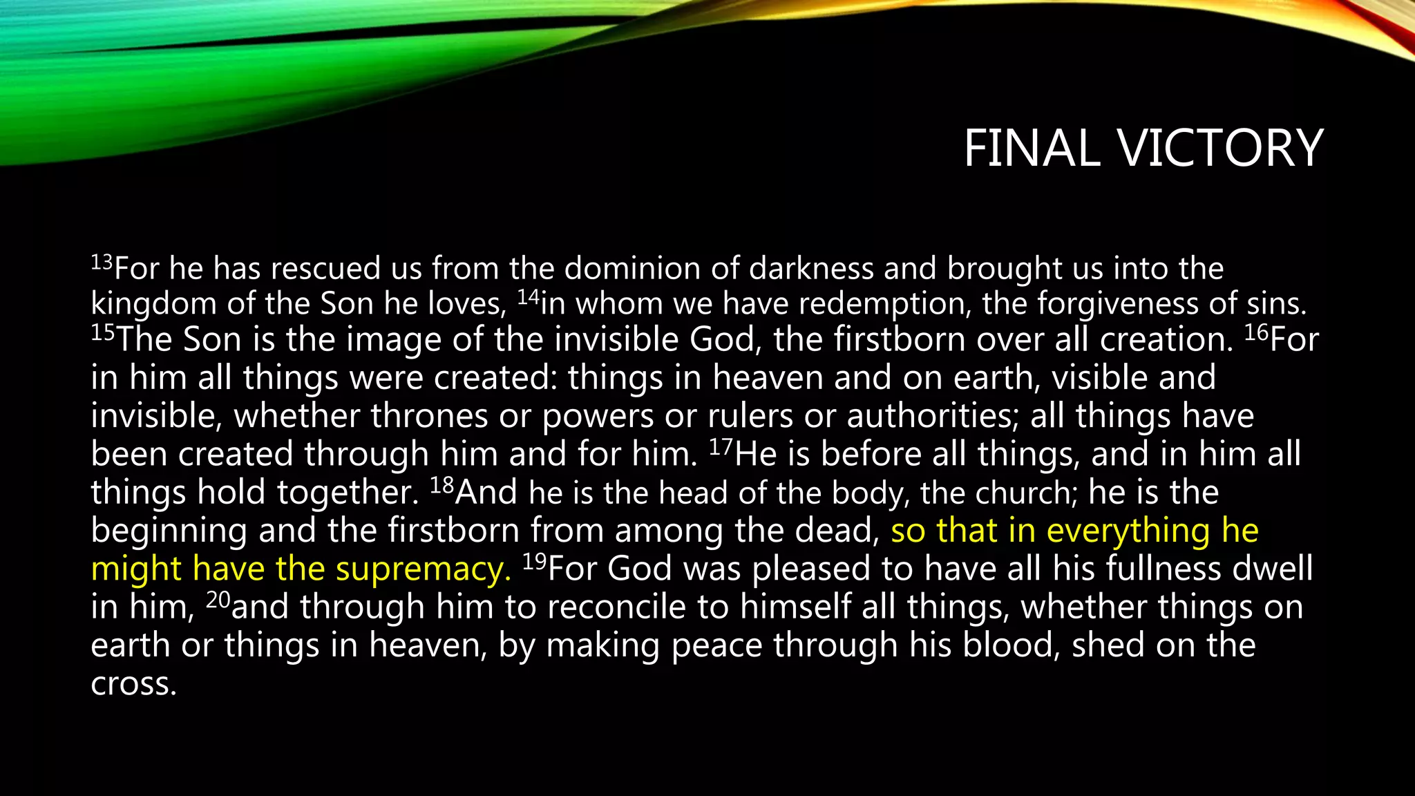 FINAL VICTORY
13For he has rescued us from the dominion of darkness and brought us into the
kingdom of the Son he loves, 14in whom we have redemption, the forgiveness of sins.
15The Son is the image of the invisible God, the firstborn over all creation. 16For
in him all things were created: things in heaven and on earth, visible and
invisible, whether thrones or powers or rulers or authorities; all things have
been created through him and for him. 17He is before all things, and in him all
things hold together. 18And he is the head of the body, the church; he is the
beginning and the firstborn from among the dead, so that in everything he
might have the supremacy. 19For God was pleased to have all his fullness dwell
in him, 20and through him to reconcile to himself all things, whether things on
earth or things in heaven, by making peace through his blood, shed on the
cross.
 