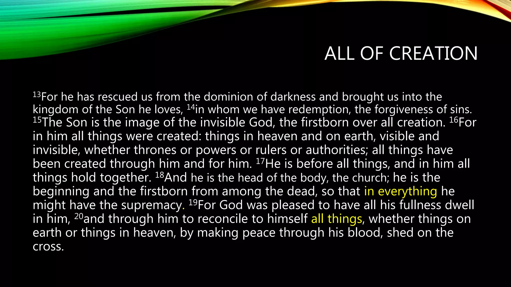 ALL OF CREATION
13For he has rescued us from the dominion of darkness and brought us into the
kingdom of the Son he loves, 14in whom we have redemption, the forgiveness of sins.
15The Son is the image of the invisible God, the firstborn over all creation. 16For
in him all things were created: things in heaven and on earth, visible and
invisible, whether thrones or powers or rulers or authorities; all things have
been created through him and for him. 17He is before all things, and in him all
things hold together. 18And he is the head of the body, the church; he is the
beginning and the firstborn from among the dead, so that in everything he
might have the supremacy. 19For God was pleased to have all his fullness dwell
in him, 20and through him to reconcile to himself all things, whether things on
earth or things in heaven, by making peace through his blood, shed on the
cross.
 