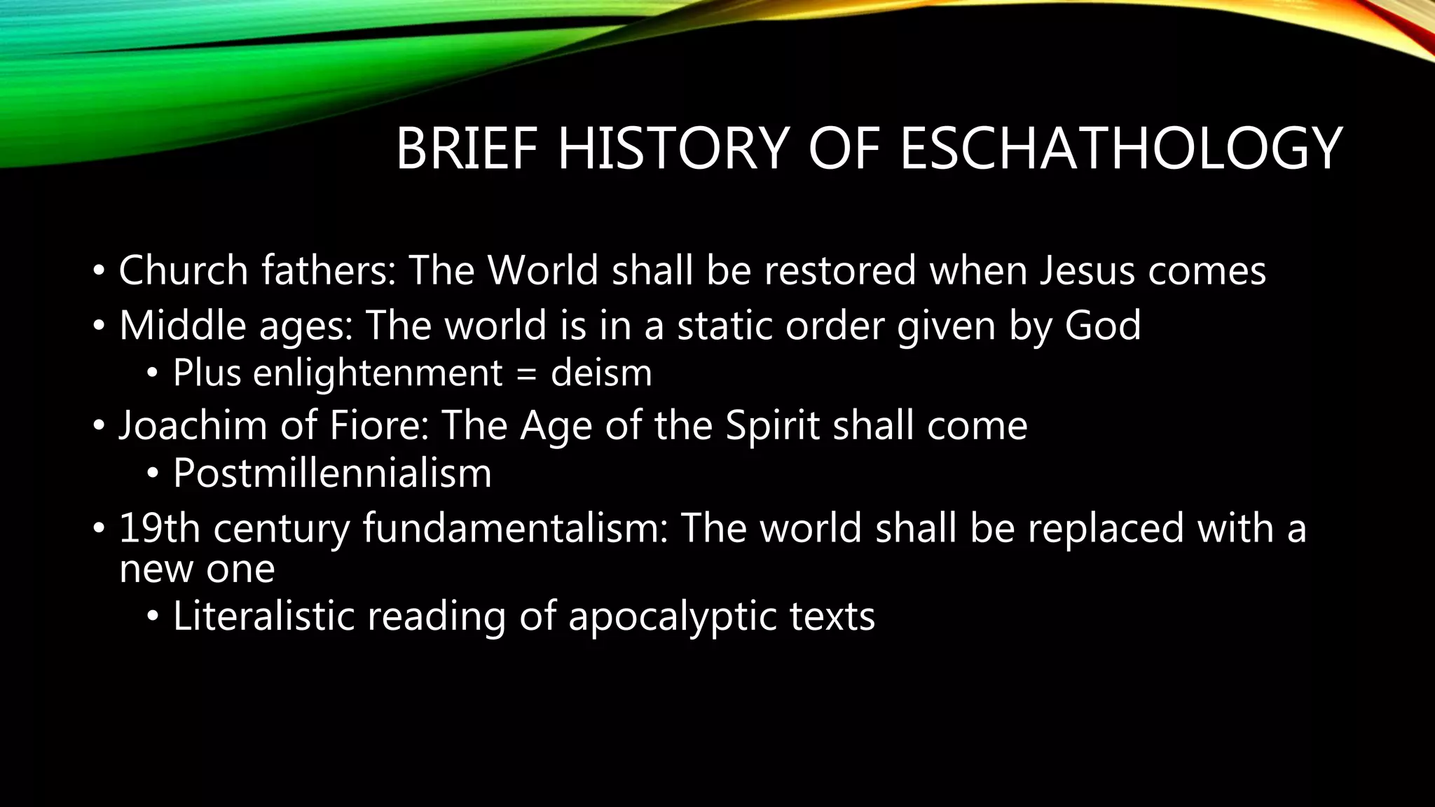 BRIEF HISTORY OF ESCHATHOLOGY
• Church fathers: The World shall be restored when Jesus comes
• Middle ages: The world is in a static order given by God
• Plus enlightenment = deism
• Joachim of Fiore: The Age of the Spirit shall come
• Postmillennialism
• 19th century fundamentalism: The world shall be replaced with a
new one
• Literalistic reading of apocalyptic texts
 