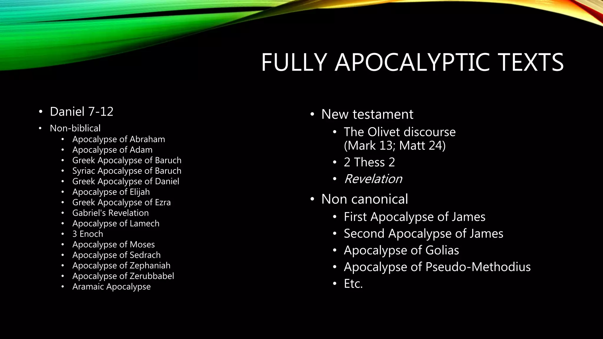 FULLY APOCALYPTIC TEXTS
• Daniel 7-12
• Non-biblical
• Apocalypse of Abraham
• Apocalypse of Adam
• Greek Apocalypse of Baruch
• Syriac Apocalypse of Baruch
• Greek Apocalypse of Daniel
• Apocalypse of Elijah
• Greek Apocalypse of Ezra
• Gabriel's Revelation
• Apocalypse of Lamech
• 3 Enoch
• Apocalypse of Moses
• Apocalypse of Sedrach
• Apocalypse of Zephaniah
• Apocalypse of Zerubbabel
• Aramaic Apocalypse
• New testament
• The Olivet discourse
(Mark 13; Matt 24)
• 2 Thess 2
• Revelation
• Non canonical
• First Apocalypse of James
• Second Apocalypse of James
• Apocalypse of Golias
• Apocalypse of Pseudo-Methodius
• Etc.
 