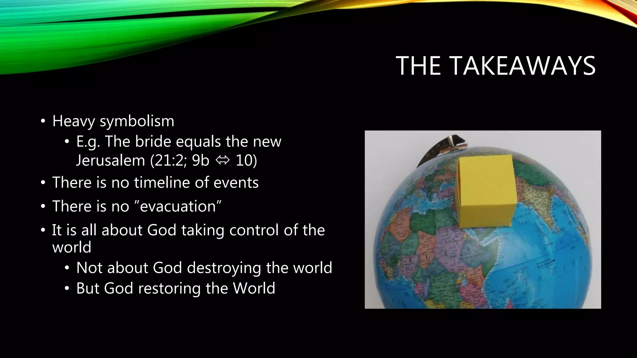 THE TAKEAWAYS
• Heavy symbolism
• E.g. The bride equals the new
Jerusalem (21:2; 9b  10)
• There is no timeline of events
• There is no ”evacuation”
• It is all about God taking control of the
world
• Not about God destroying the world
• But God restoring the World
 