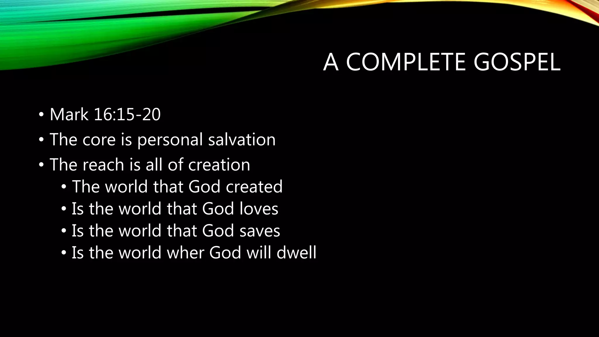 A COMPLETE GOSPEL
• Mark 16:15-20
• The core is personal salvation
• The reach is all of creation
• The world that God created
• Is the world that God loves
• Is the world that God saves
• Is the world wher God will dwell
 