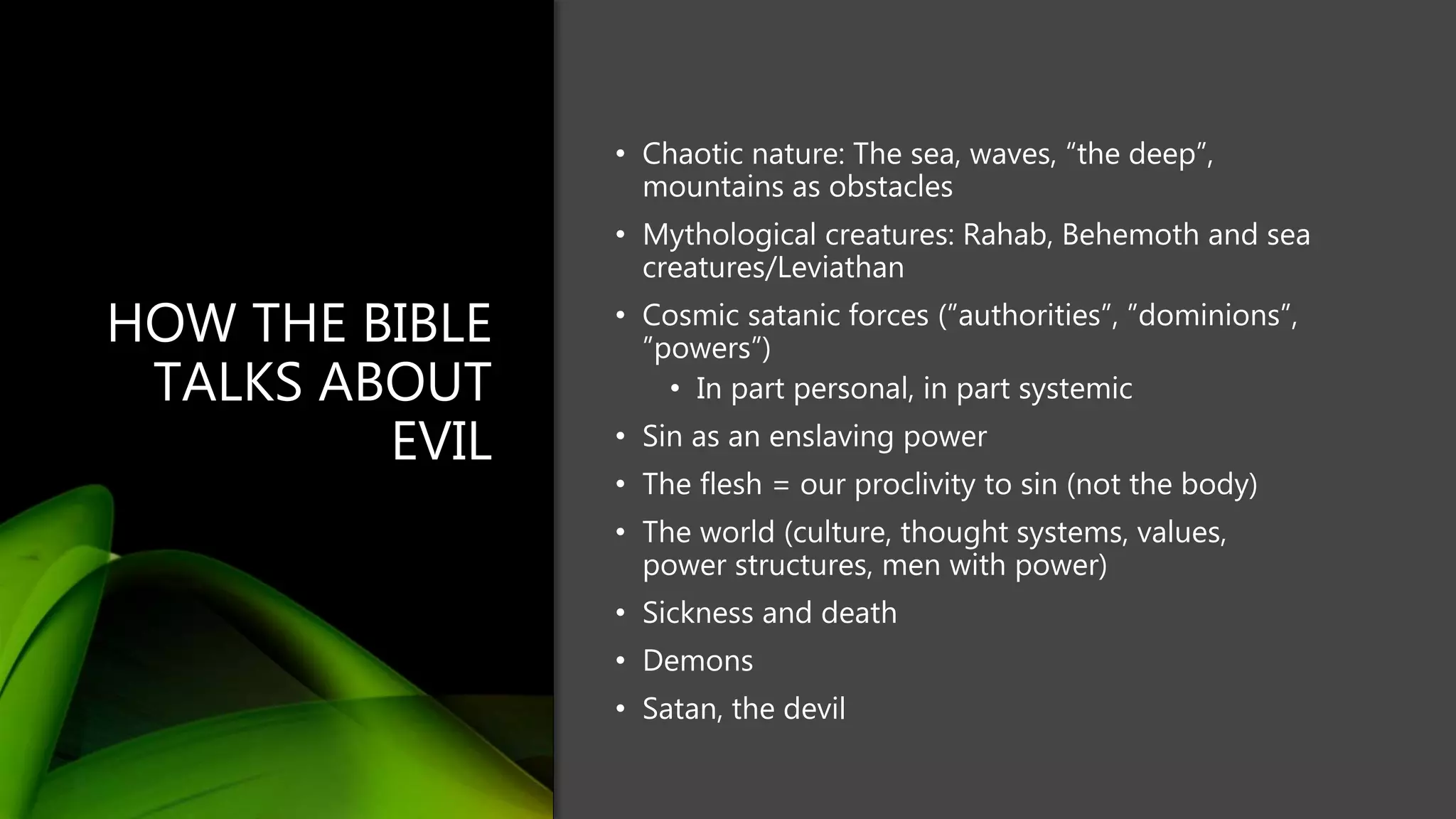 HOW THE BIBLE
TALKS ABOUT
EVIL
• Chaotic nature: The sea, waves, “the deep”,
mountains as obstacles
• Mythological creatures: Rahab, Behemoth and sea
creatures/Leviathan
• Cosmic satanic forces (”authorities”, ”dominions”,
”powers”)
• In part personal, in part systemic
• Sin as an enslaving power
• The flesh = our proclivity to sin (not the body)
• The world (culture, thought systems, values,
power structures, men with power)
• Sickness and death
• Demons
• Satan, the devil
 