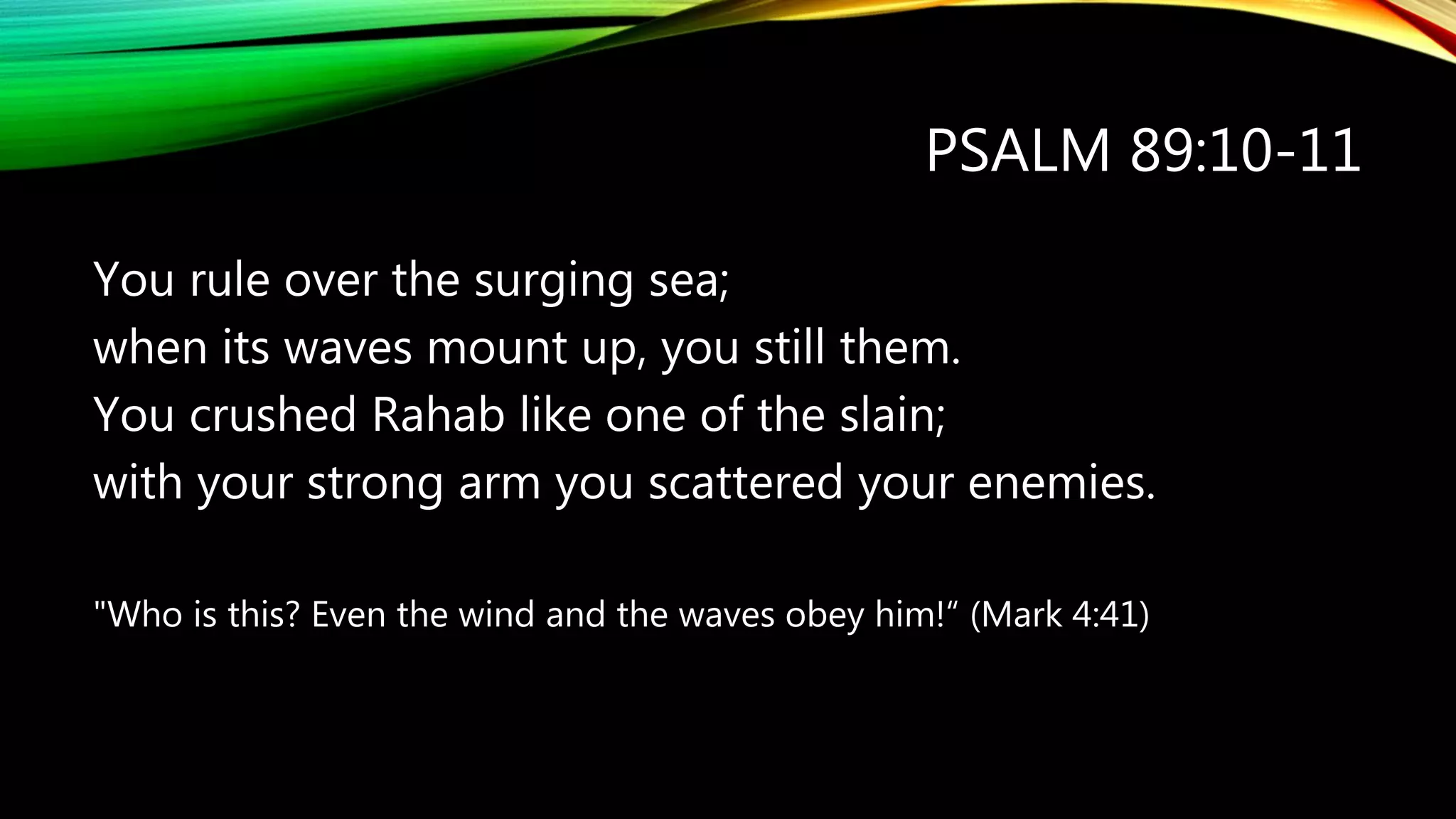 PSALM 89:10-11
You rule over the surging sea;
when its waves mount up, you still them.
You crushed Rahab like one of the slain;
with your strong arm you scattered your enemies.
"Who is this? Even the wind and the waves obey him!“ (Mark 4:41)
 