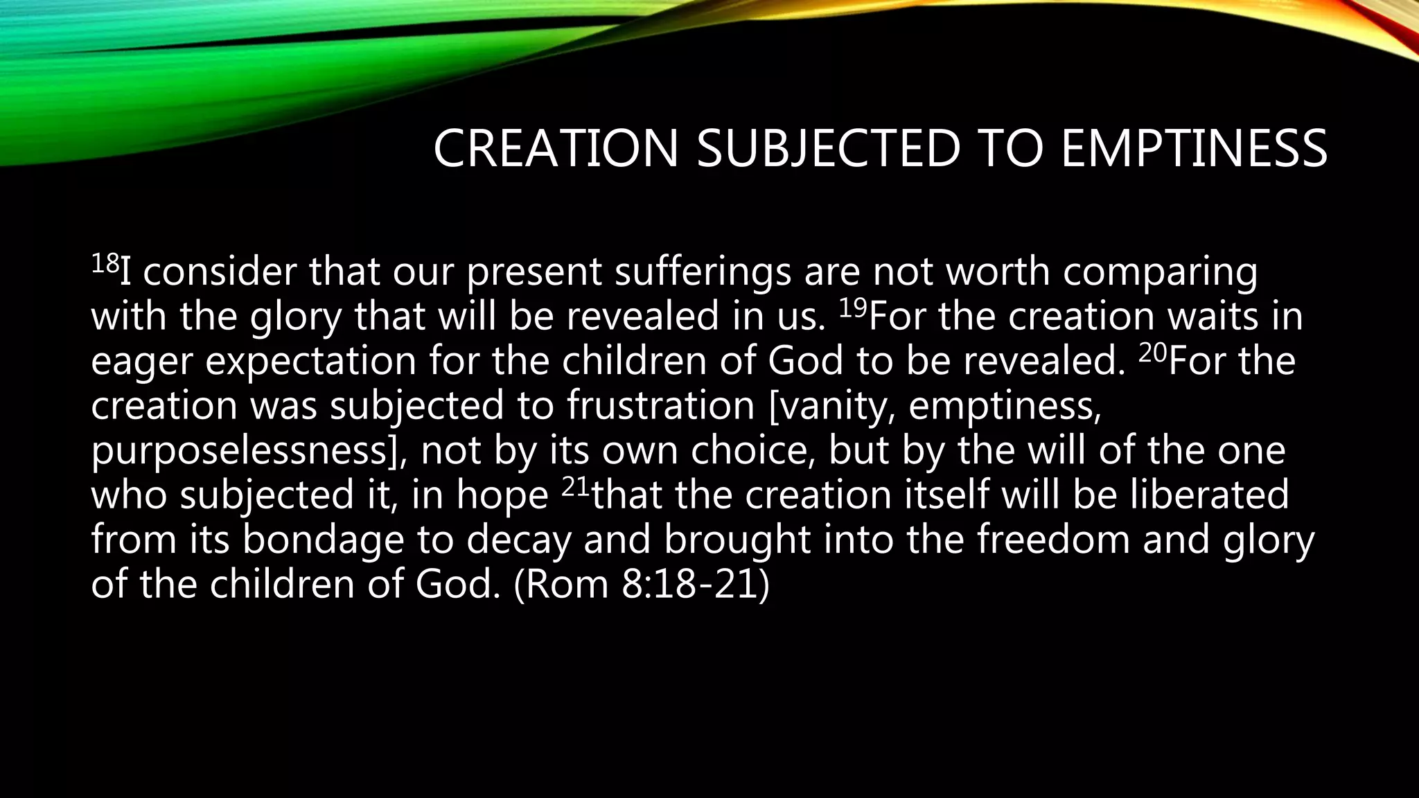 CREATION SUBJECTED TO EMPTINESS
18I consider that our present sufferings are not worth comparing
with the glory that will be revealed in us. 19For the creation waits in
eager expectation for the children of God to be revealed. 20For the
creation was subjected to frustration [vanity, emptiness,
purposelessness], not by its own choice, but by the will of the one
who subjected it, in hope 21that the creation itself will be liberated
from its bondage to decay and brought into the freedom and glory
of the children of God. (Rom 8:18-21)
 