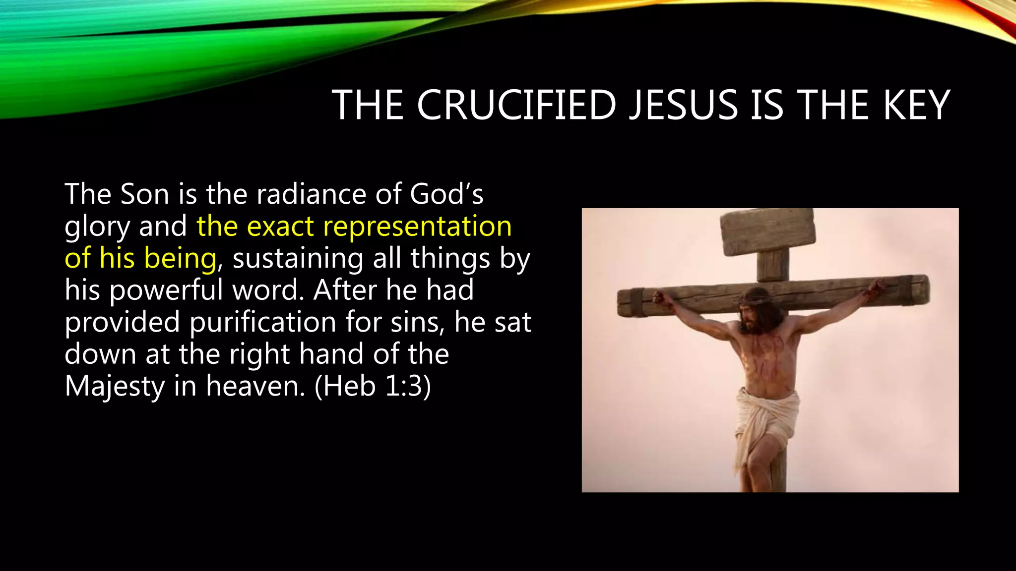 THE CRUCIFIED JESUS IS THE KEY
The Son is the radiance of God’s
glory and the exact representation
of his being, sustaining all things by
his powerful word. After he had
provided purification for sins, he sat
down at the right hand of the
Majesty in heaven. (Heb 1:3)
 