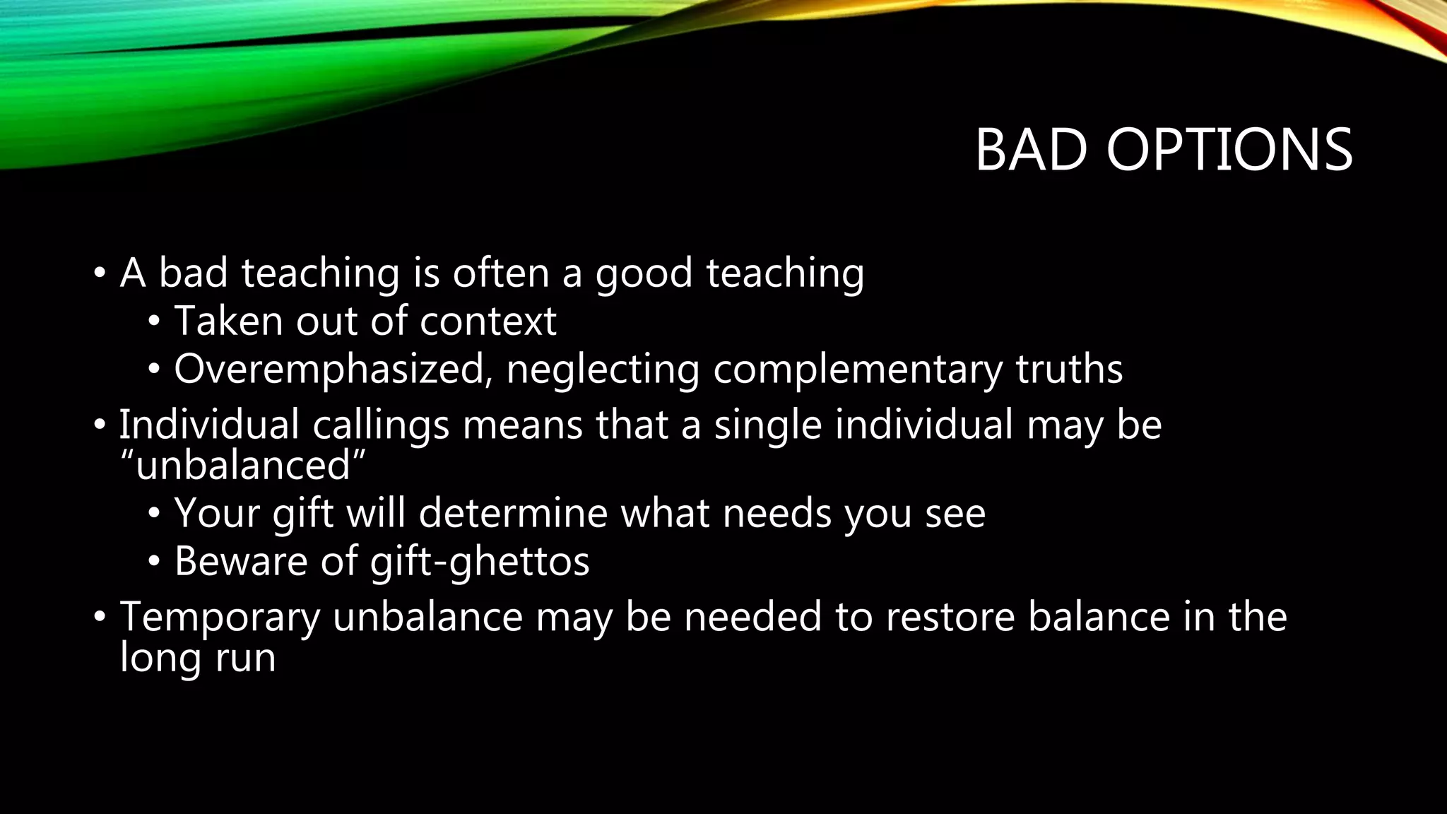 BAD OPTIONS
• A bad teaching is often a good teaching
• Taken out of context
• Overemphasized, neglecting complementary truths
• Individual callings means that a single individual may be
“unbalanced”
• Your gift will determine what needs you see
• Beware of gift-ghettos
• Temporary unbalance may be needed to restore balance in the
long run
 