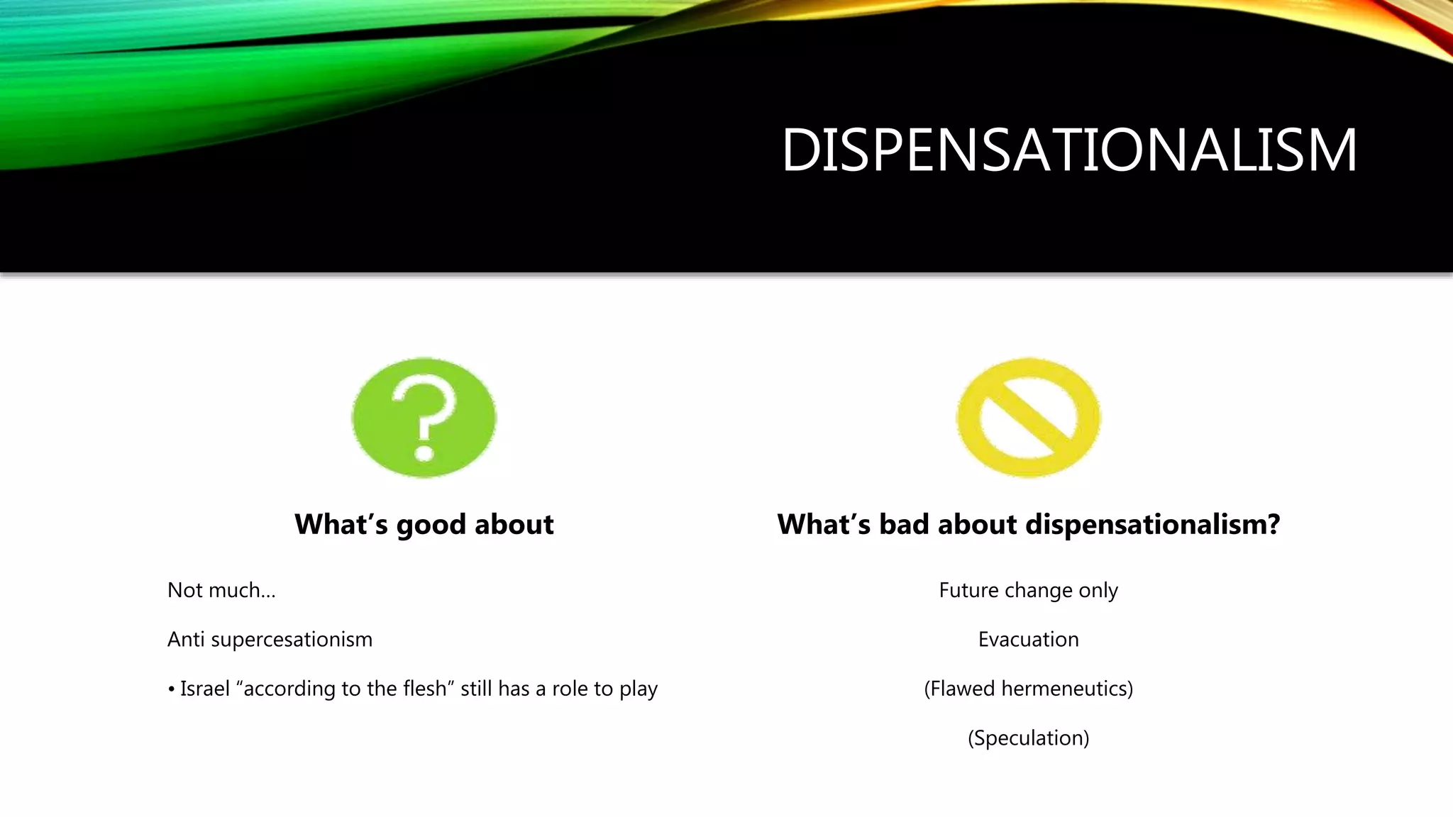 DISPENSATIONALISM
What’s good about
Not much…
Anti supercesationism
• Israel “according to the flesh” still has a role to play
What’s bad about dispensationalism?
Future change only
Evacuation
(Flawed hermeneutics)
(Speculation)
 