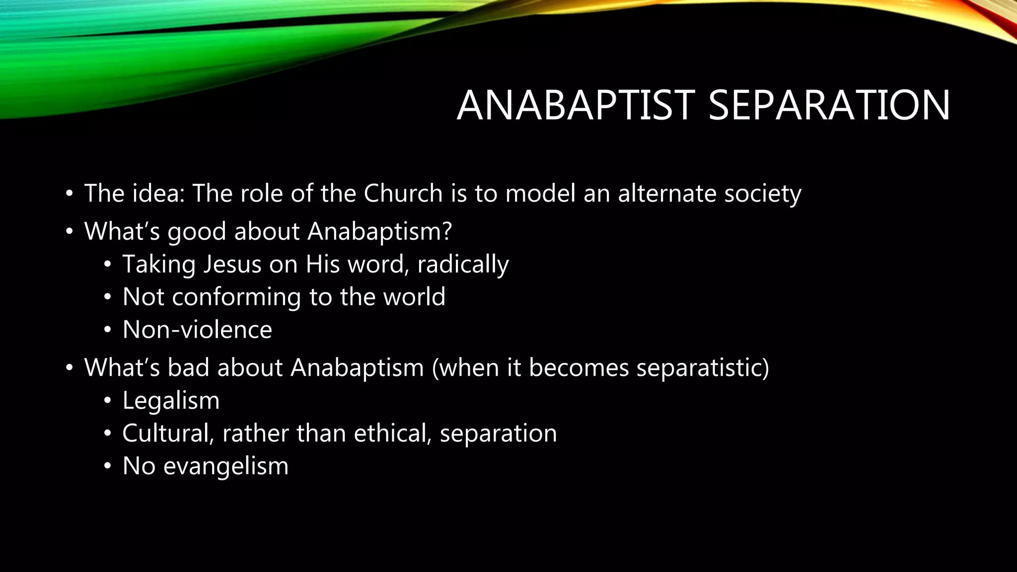 ANABAPTIST SEPARATION
• The idea: The role of the Church is to model an alternate society
• What’s good about Anabaptism?
• Taking Jesus on His word, radically
• Not conforming to the world
• Non-violence
• What’s bad about Anabaptism (when it becomes separatistic)
• Legalism
• Cultural, rather than ethical, separation
• No evangelism
 