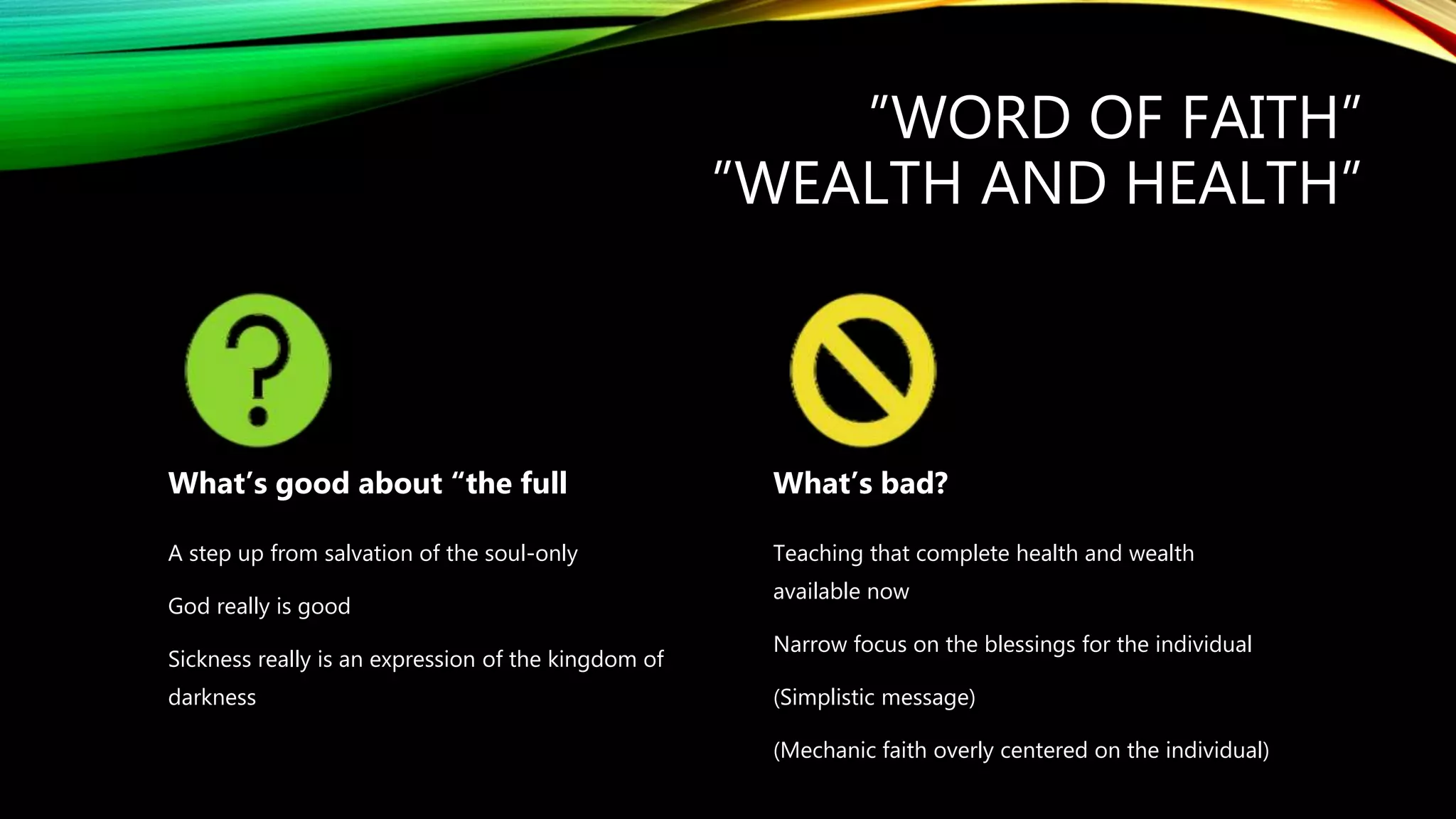 ”WORD OF FAITH”
”WEALTH AND HEALTH”
What’s good about “the full
A step up from salvation of the soul-only
God really is good
Sickness really is an expression of the kingdom of
darkness
What’s bad?
Teaching that complete health and wealth
available now
Narrow focus on the blessings for the individual
(Simplistic message)
(Mechanic faith overly centered on the individual)
 