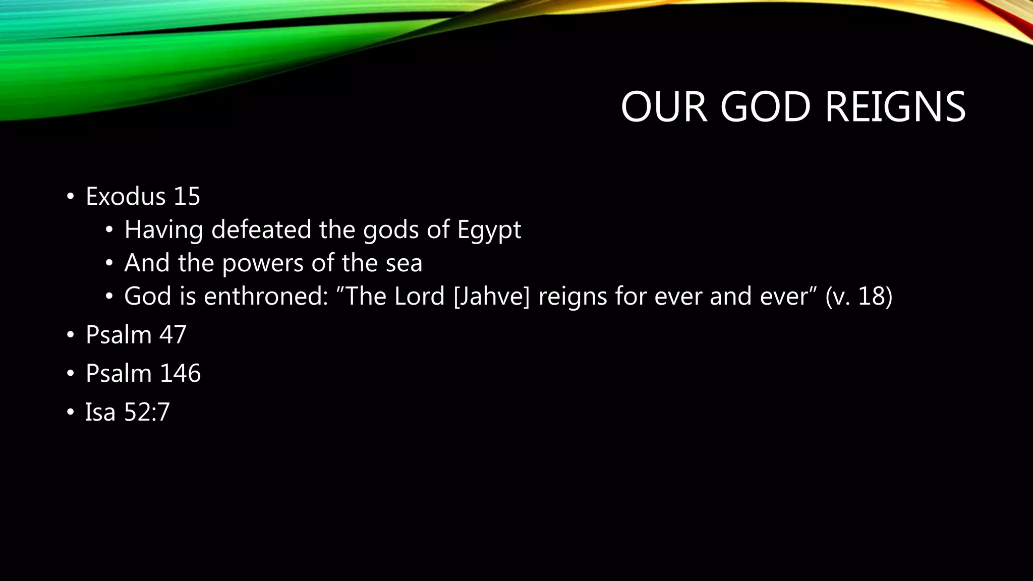 OUR GOD REIGNS
• Exodus 15
• Having defeated the gods of Egypt
• And the powers of the sea
• God is enthroned: ”The Lord [Jahve] reigns for ever and ever” (v. 18)
• Psalm 47
• Psalm 146
• Isa 52:7
 