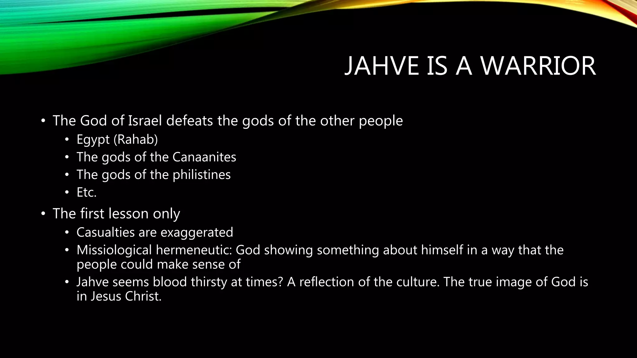 JAHVE IS A WARRIOR
• The God of Israel defeats the gods of the other people
• Egypt (Rahab)
• The gods of the Canaanites
• The gods of the philistines
• Etc.
• The first lesson only
• Casualties are exaggerated
• Missiological hermeneutic: God showing something about himself in a way that the
people could make sense of
• Jahve seems blood thirsty at times? A reflection of the culture. The true image of God is
in Jesus Christ.
 