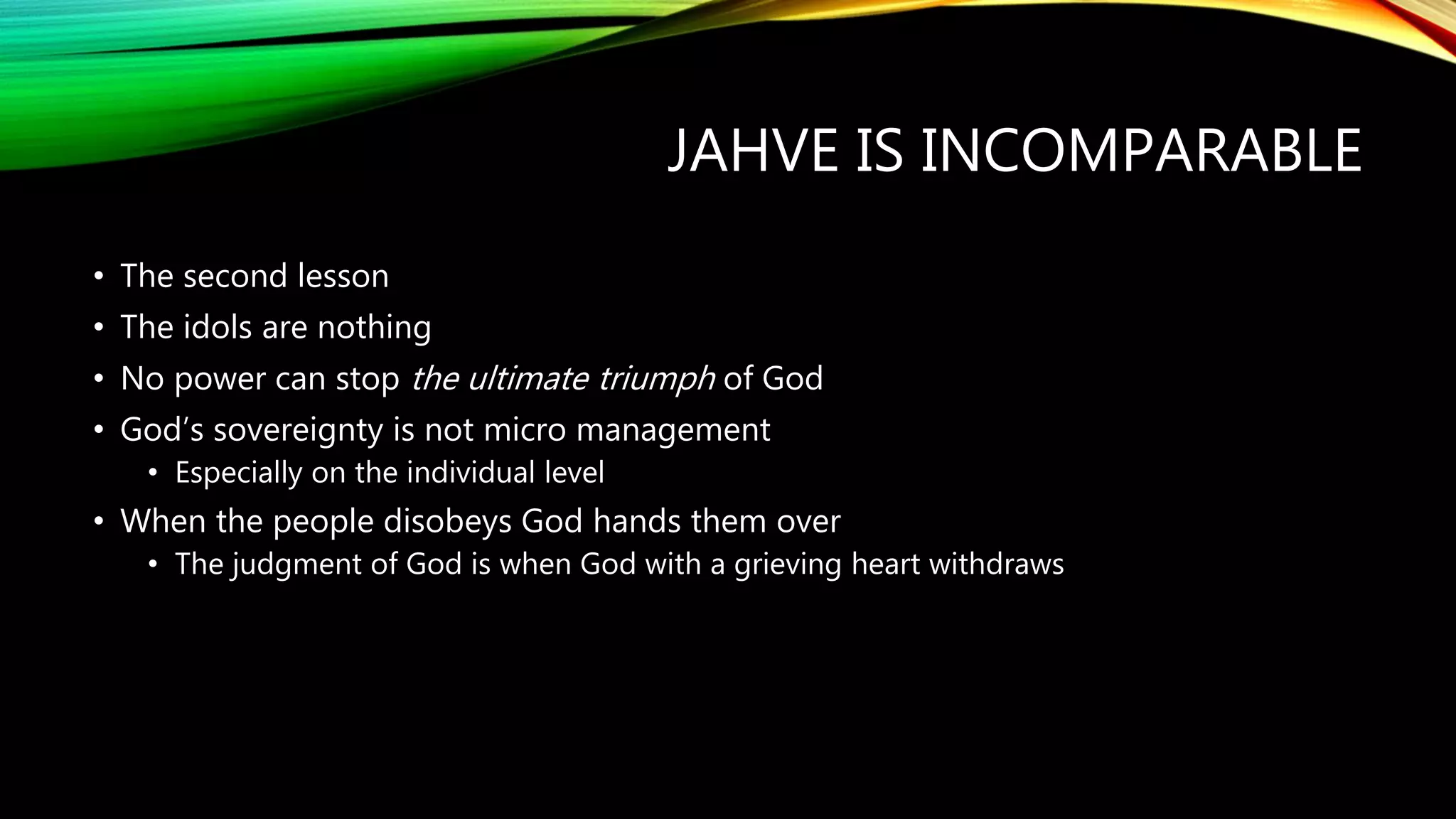 JAHVE IS INCOMPARABLE
• The second lesson
• The idols are nothing
• No power can stop the ultimate triumph of God
• God’s sovereignty is not micro management
• Especially on the individual level
• When the people disobeys God hands them over
• The judgment of God is when God with a grieving heart withdraws
 