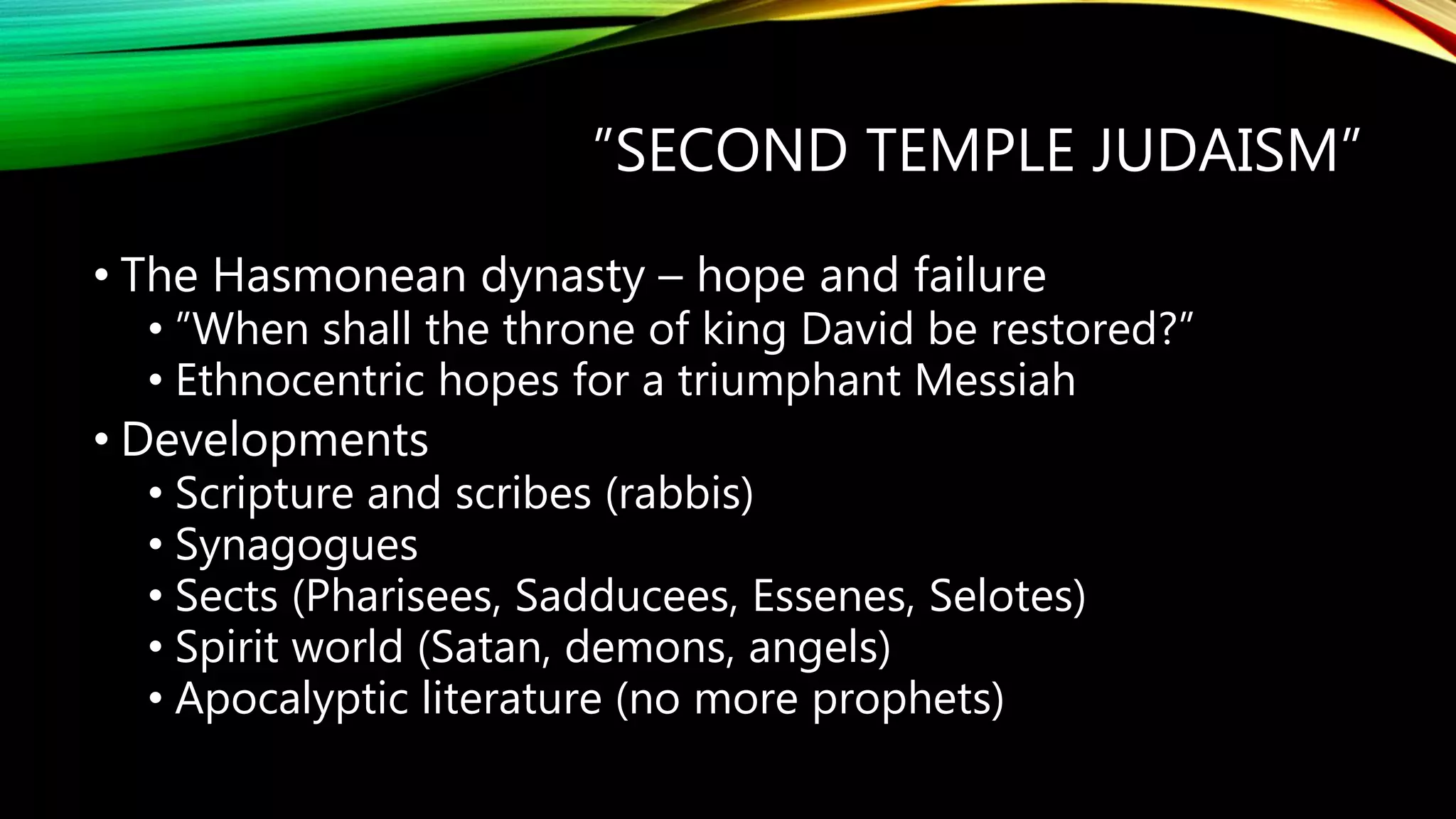 ”SECOND TEMPLE JUDAISM”
• The Hasmonean dynasty – hope and failure
• ”When shall the throne of king David be restored?”
• Ethnocentric hopes for a triumphant Messiah
• Developments
• Scripture and scribes (rabbis)
• Synagogues
• Sects (Pharisees, Sadducees, Essenes, Selotes)
• Spirit world (Satan, demons, angels)
• Apocalyptic literature (no more prophets)
 