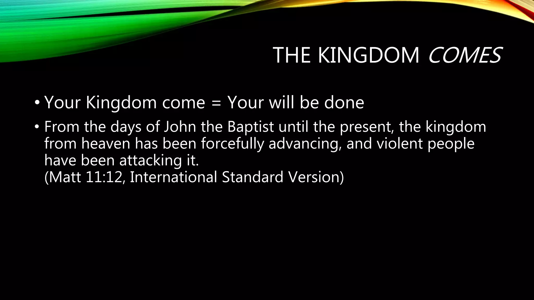 THE KINGDOM COMES
• Your Kingdom come = Your will be done
• From the days of John the Baptist until the present, the kingdom
from heaven has been forcefully advancing, and violent people
have been attacking it.
(Matt 11:12, International Standard Version)
 