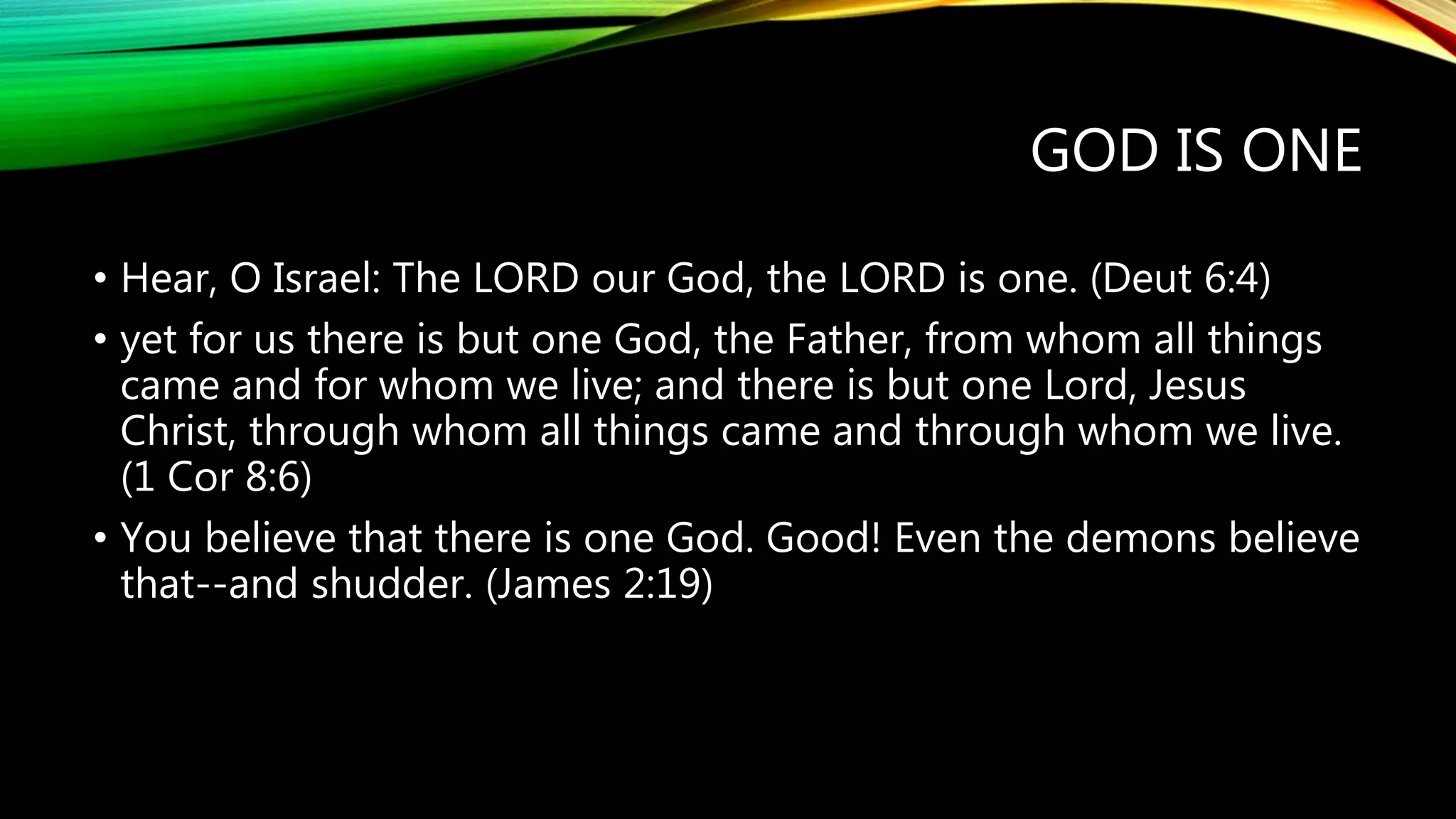 GOD IS ONE
• Hear, O Israel: The LORD our God, the LORD is one. (Deut 6:4)
• yet for us there is but one God, the Father, from whom all things
came and for whom we live; and there is but one Lord, Jesus
Christ, through whom all things came and through whom we live.
(1 Cor 8:6)
• You believe that there is one God. Good! Even the demons believe
that--and shudder. (James 2:19)
 