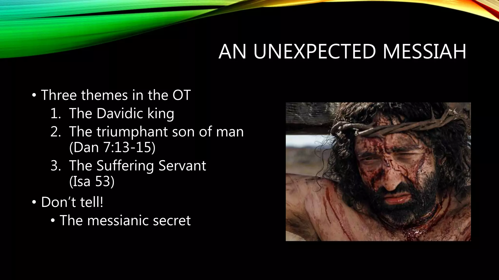 AN UNEXPECTED MESSIAH
• Three themes in the OT
1. The Davidic king
2. The triumphant son of man
(Dan 7:13-15)
3. The Suffering Servant
(Isa 53)
• Don’t tell!
• The messianic secret
 