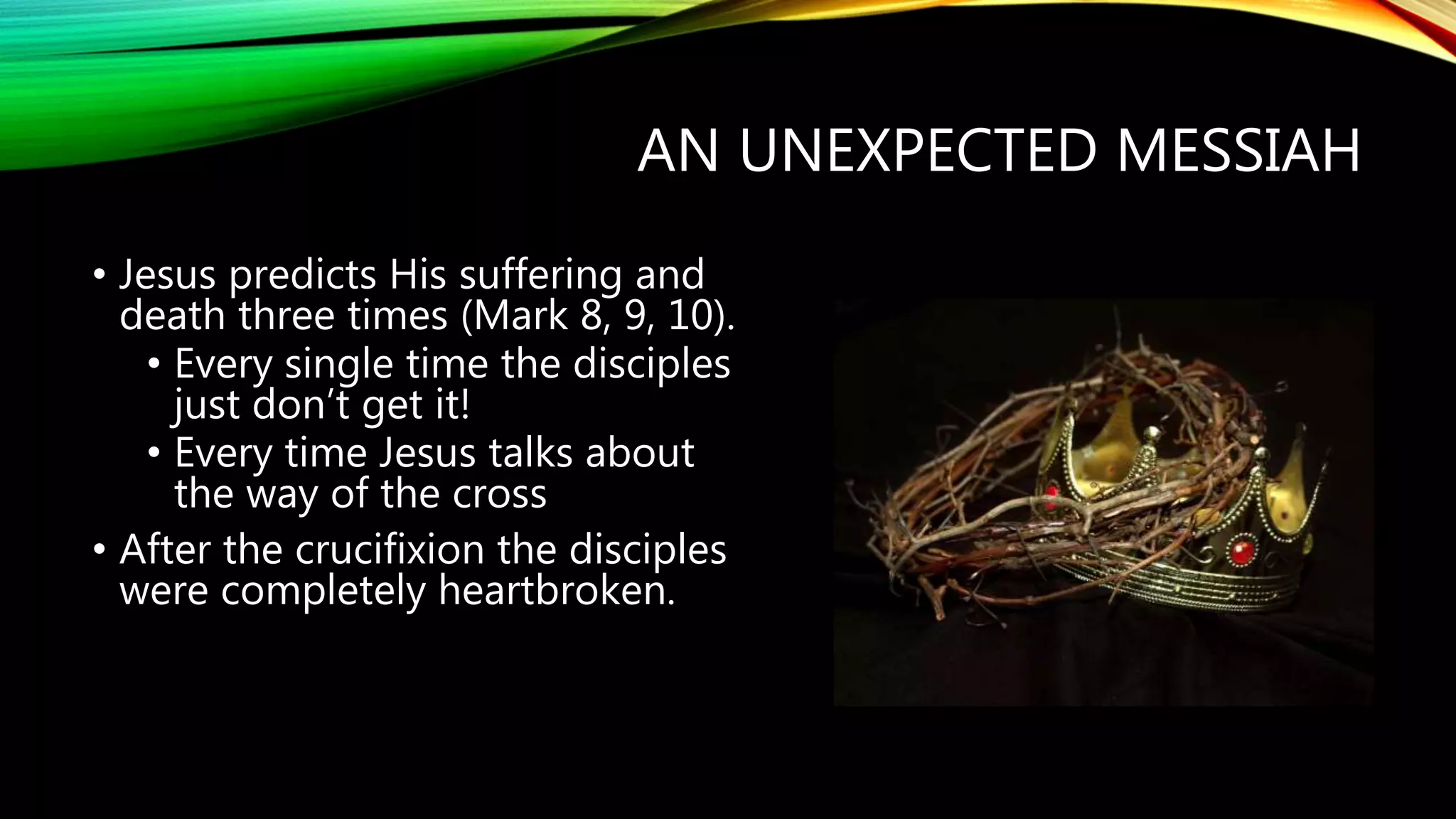 AN UNEXPECTED MESSIAH
• Jesus predicts His suffering and
death three times (Mark 8, 9, 10).
• Every single time the disciples
just don’t get it!
• Every time Jesus talks about
the way of the cross
• After the crucifixion the disciples
were completely heartbroken.
 