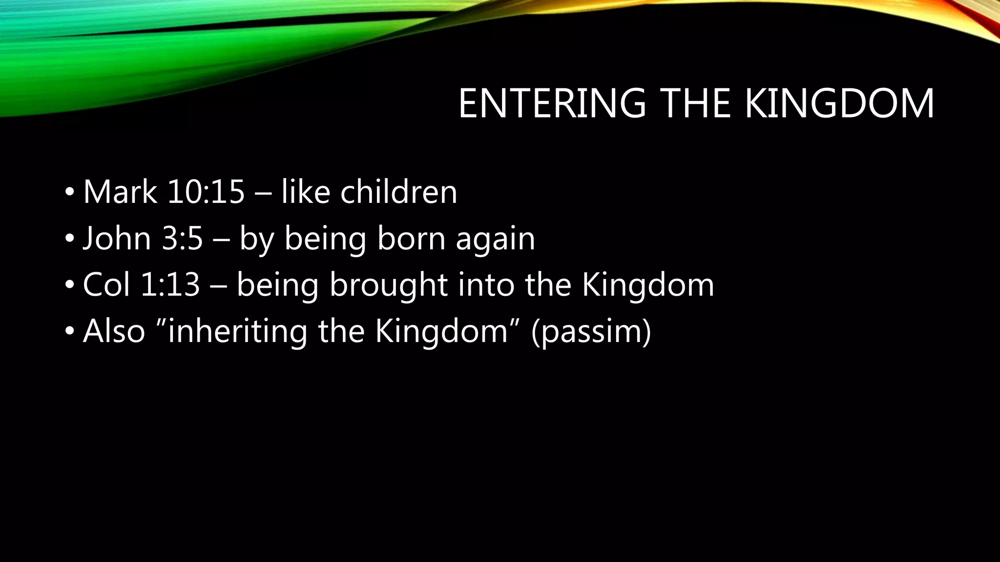 ENTERING THE KINGDOM
• Mark 10:15 – like children
• John 3:5 – by being born again
• Col 1:13 – being brought into the Kingdom
• Also ”inheriting the Kingdom” (passim)
 