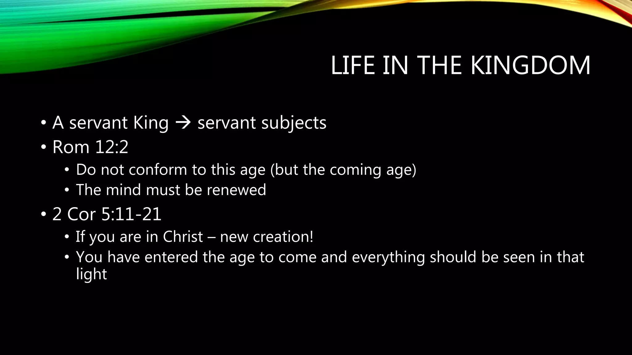 LIFE IN THE KINGDOM
• A servant King  servant subjects
• Rom 12:2
• Do not conform to this age (but the coming age)
• The mind must be renewed
• 2 Cor 5:11-21
• If you are in Christ – new creation!
• You have entered the age to come and everything should be seen in that
light
 