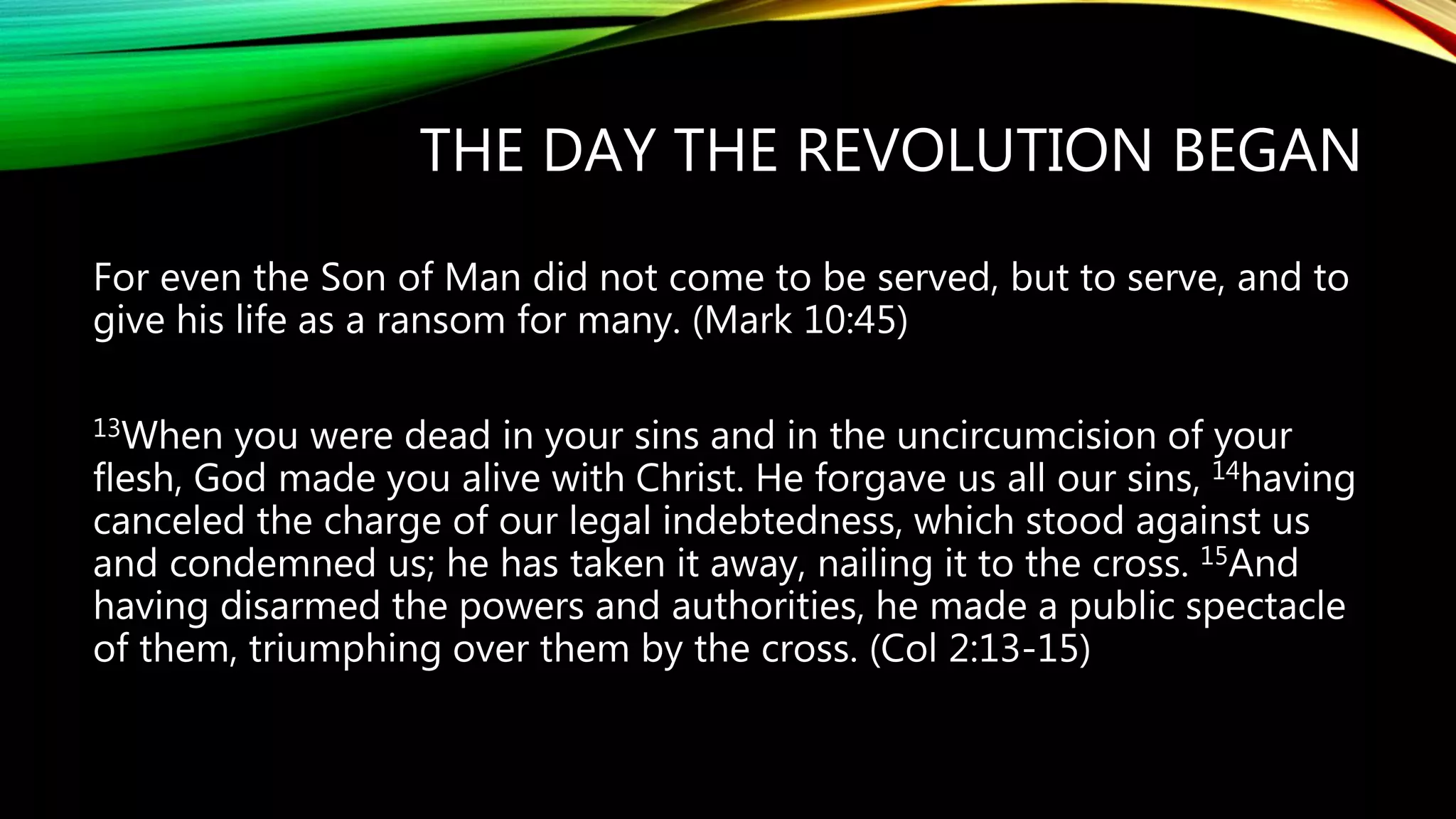 THE DAY THE REVOLUTION BEGAN
For even the Son of Man did not come to be served, but to serve, and to
give his life as a ransom for many. (Mark 10:45)
13When you were dead in your sins and in the uncircumcision of your
flesh, God made you alive with Christ. He forgave us all our sins, 14having
canceled the charge of our legal indebtedness, which stood against us
and condemned us; he has taken it away, nailing it to the cross. 15And
having disarmed the powers and authorities, he made a public spectacle
of them, triumphing over them by the cross. (Col 2:13-15)
 