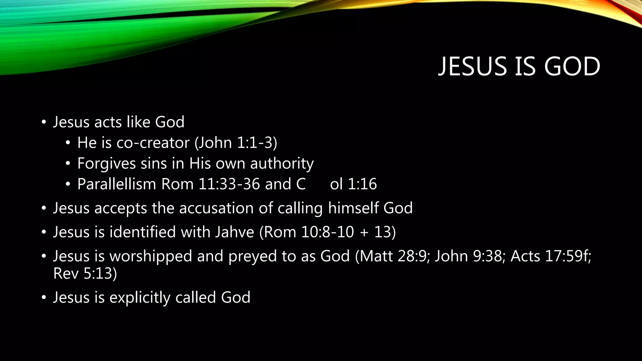 JESUS IS GOD
• Jesus acts like God
• He is co-creator (John 1:1-3)
• Forgives sins in His own authority
• Parallellism Rom 11:33-36 and C ol 1:16
• Jesus accepts the accusation of calling himself God
• Jesus is identified with Jahve (Rom 10:8-10 + 13)
• Jesus is worshipped and preyed to as God (Matt 28:9; John 9:38; Acts 17:59f;
Rev 5:13)
• Jesus is explicitly called God
 