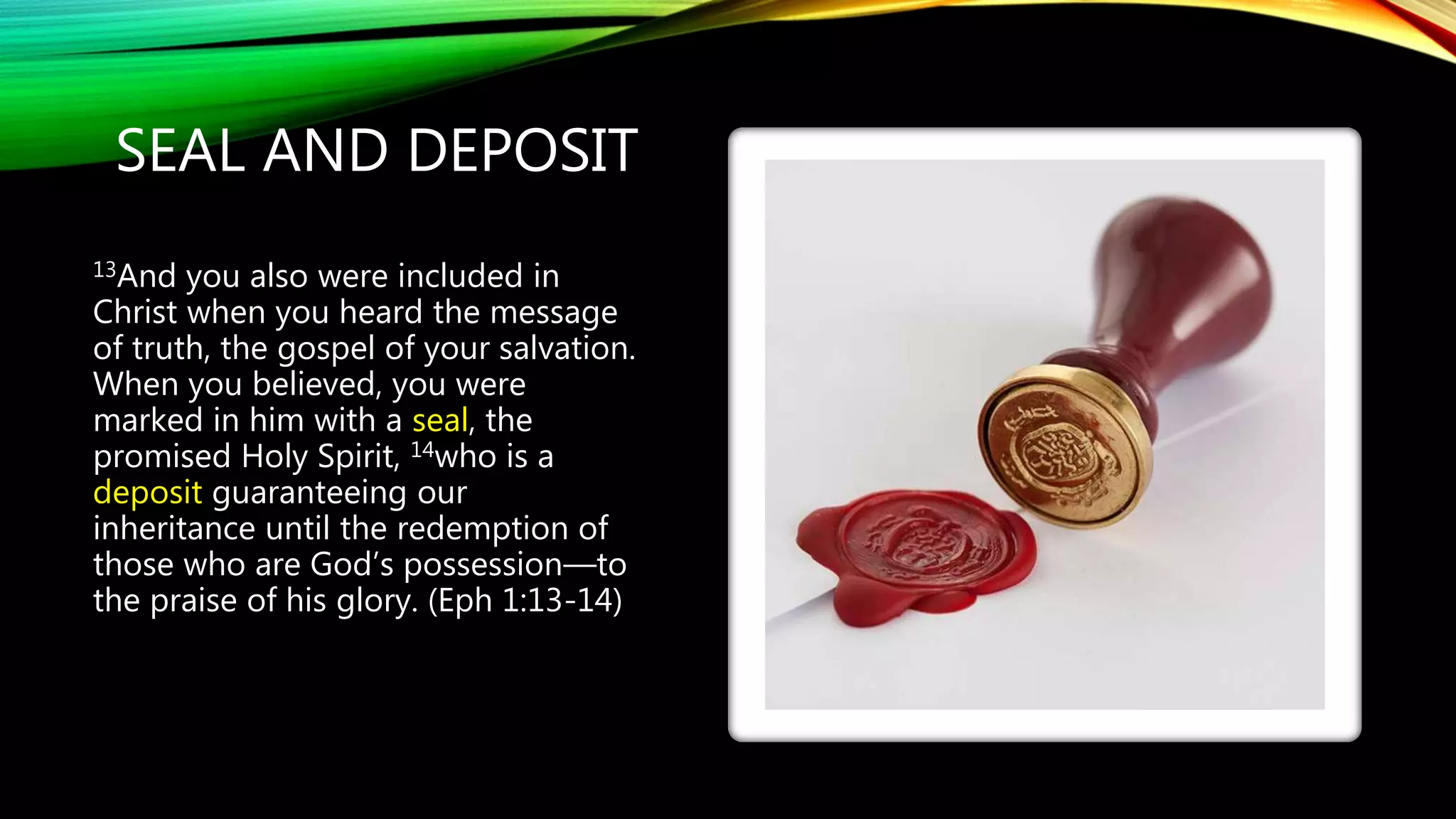 SEAL AND DEPOSIT
13And you also were included in
Christ when you heard the message
of truth, the gospel of your salvation.
When you believed, you were
marked in him with a seal, the
promised Holy Spirit, 14who is a
deposit guaranteeing our
inheritance until the redemption of
those who are God’s possession—to
the praise of his glory. (Eph 1:13-14)
 