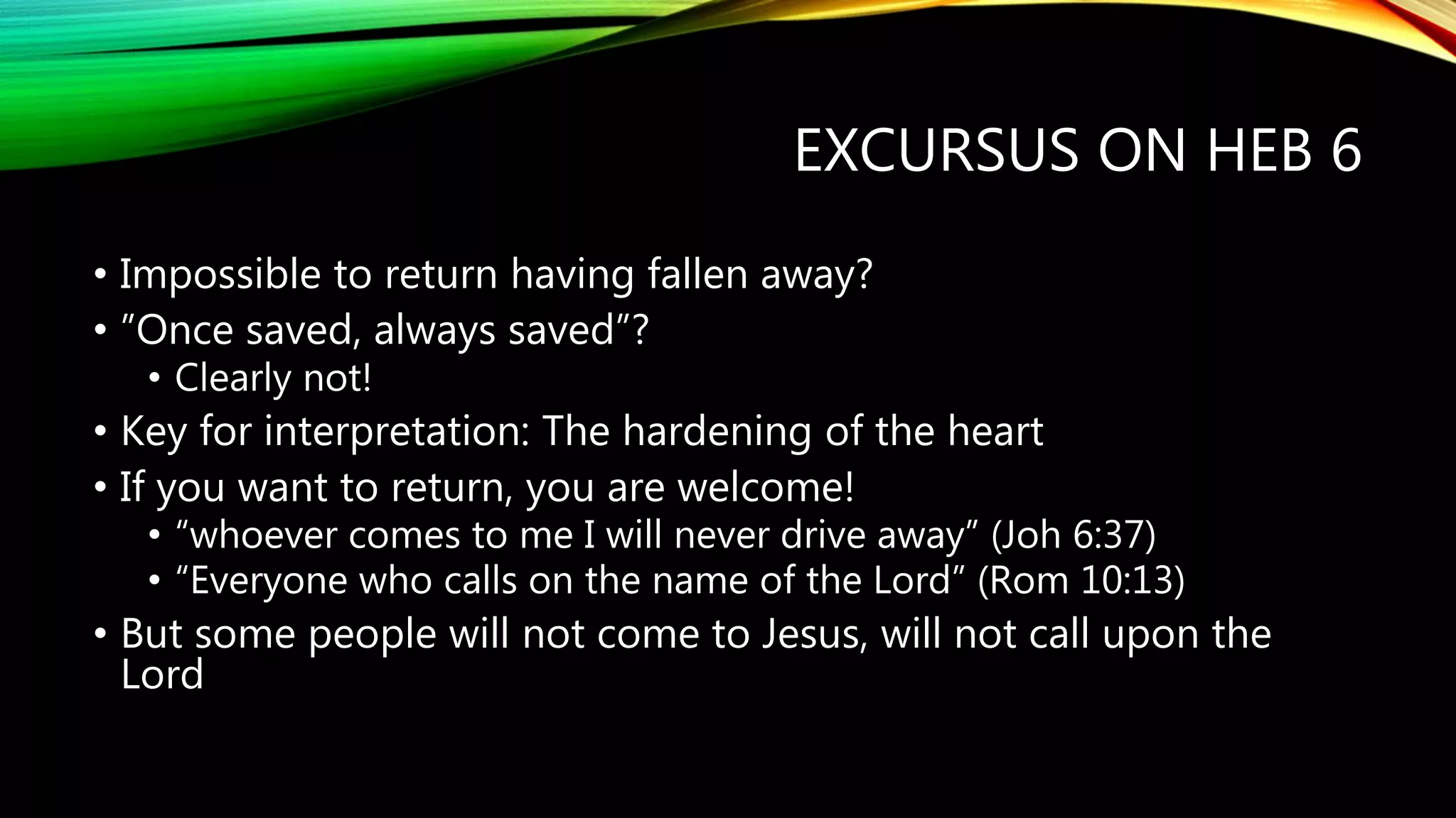 EXCURSUS ON HEB 6
• Impossible to return having fallen away?
• ”Once saved, always saved”?
• Clearly not!
• Key for interpretation: The hardening of the heart
• If you want to return, you are welcome!
• “whoever comes to me I will never drive away” (Joh 6:37)
• “Everyone who calls on the name of the Lord” (Rom 10:13)
• But some people will not come to Jesus, will not call upon the
Lord
 