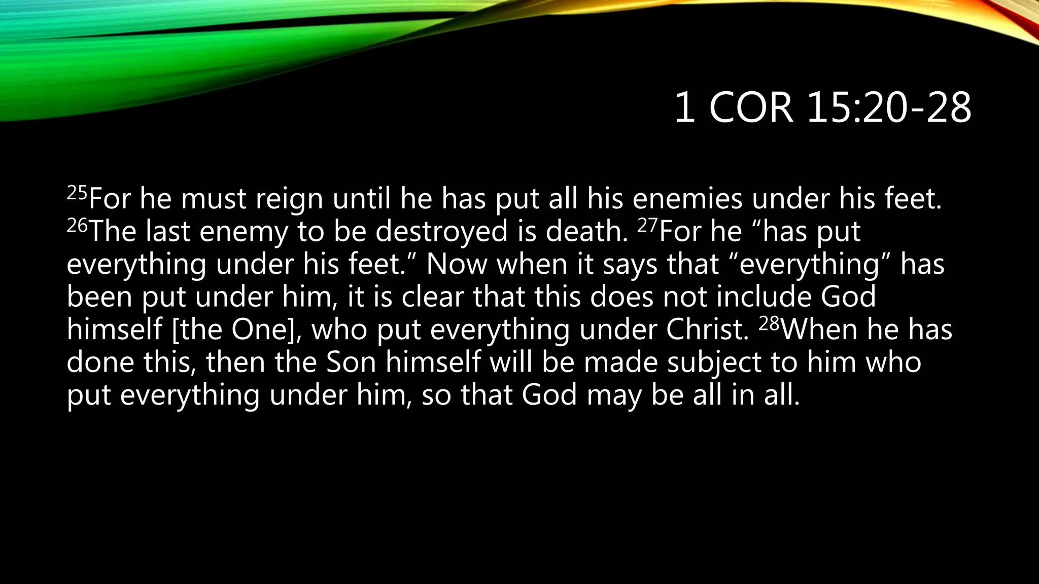 1 COR 15:20-28
25For he must reign until he has put all his enemies under his feet.
26The last enemy to be destroyed is death. 27For he “has put
everything under his feet.” Now when it says that “everything” has
been put under him, it is clear that this does not include God
himself [the One], who put everything under Christ. 28When he has
done this, then the Son himself will be made subject to him who
put everything under him, so that God may be all in all.
 
