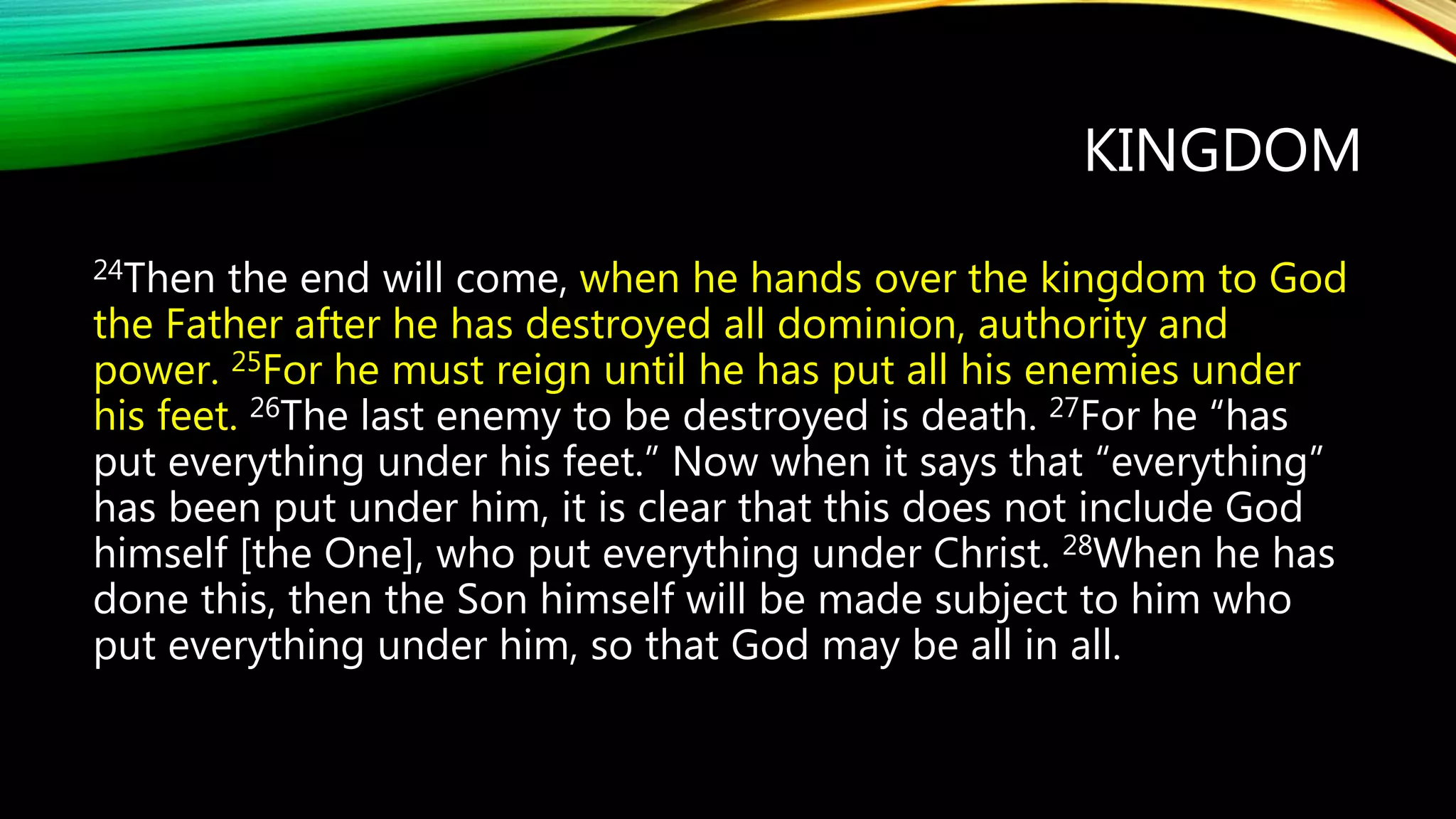 KINGDOM
24Then the end will come, when he hands over the kingdom to God
the Father after he has destroyed all dominion, authority and
power. 25For he must reign until he has put all his enemies under
his feet. 26The last enemy to be destroyed is death. 27For he “has
put everything under his feet.” Now when it says that “everything”
has been put under him, it is clear that this does not include God
himself [the One], who put everything under Christ. 28When he has
done this, then the Son himself will be made subject to him who
put everything under him, so that God may be all in all.
 