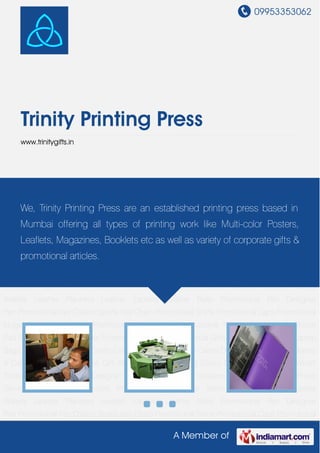09953353062
A Member of
Trinity Printing Press
www.trinitygifts.in
Pre Press Services Post Print Services Print Products Leather Mens Wallets Leather Ladies
Wallets Leather Planners Leather Jackets Leather Belts Promotional Pen Designer
Pen Promotional Key Chains Sports Key Chain Promotional Shirts Promotional Caps Promotional
Mugs Promotional Gifts Promotional Office Gift Promotional Folder Promotional Mouse
Pad Promotional Pens Holder Promotional Travel Bags Medical Gifts Golf Gifts Executive Laptop
Bags Christmas Trees CD Cases Card Cases Visiting Card Cases Desktop Accessories Diaries
& Calendars Award Trophies Gift Set Pen Drives Walking Sticks Decorative Paintings World
Timers Designer Clocks Designer Wrist Watches Tea Coasters Sports goods Pre Press
Services Post Print Services Print Products Leather Mens Wallets Leather Ladies
Wallets Leather Planners Leather Jackets Leather Belts Promotional Pen Designer
Pen Promotional Key Chains Sports Key Chain Promotional Shirts Promotional Caps Promotional
Mugs Promotional Gifts Promotional Office Gift Promotional Folder Promotional Mouse
Pad Promotional Pens Holder Promotional Travel Bags Medical Gifts Golf Gifts Executive Laptop
Bags Christmas Trees CD Cases Card Cases Visiting Card Cases Desktop Accessories Diaries
& Calendars Award Trophies Gift Set Pen Drives Walking Sticks Decorative Paintings World
Timers Designer Clocks Designer Wrist Watches Tea Coasters Sports goods Pre Press
Services Post Print Services Print Products Leather Mens Wallets Leather Ladies
Wallets Leather Planners Leather Jackets Leather Belts Promotional Pen Designer
Pen Promotional Key Chains Sports Key Chain Promotional Shirts Promotional Caps Promotional
We, Trinity Printing Press are an established printing press based in
Mumbai offering all types of printing work like Multi-color Posters,
Leaflets, Magazines, Booklets etc as well as variety of corporate gifts &
promotional articles.
 