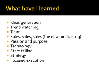  Ideas generation
 Trend watching
 Team
 Sales, sales, sales (the new fundraising)
 Passion and purpose
 Technology
 Story telling
 Strategy
 Focused execution
 