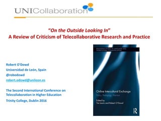 “On the Outside Looking In”
A Review of Criticism of Telecollaborative Research and Practice
Robert O'Dowd
Universidad de León, Spain
@robodowd
robert.odowd@unileon.es
The Second International Conference on
Telecollaboration in Higher Education
Trinity College, Dublin 2016
 