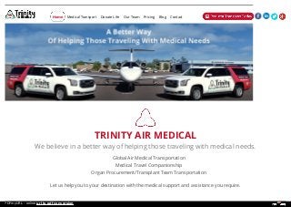 TRINITY AIR MEDICAL
We believe in a better way of helping those traveling with medical needs.
Global Air Medical Transportation
Medical Travel Companionship
Organ Procurement/Transplant Team Transportation
Let us help you to your destination with the medical support and assistance you require.
Medical Transport Donate Life Our Team Pricing Blog ContactHome
PDFmyURL - online url to pdf conversion
 