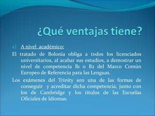 a) A nivel académico:
El tratado de Bolonia obliga a todos los licenciados
    universitarios, al acabar sus estudios, a demostrar un
    nivel de competencia B1 o B2 del Marco Común
    Europeo de Referencia para las Lenguas.
Los exámenes del Trinity son una de las formas de
    conseguir y acreditar dicha competencia, junto con
    los de Cambridge y los títulos de las Escuelas
    Oficiales de Idiomas.
 