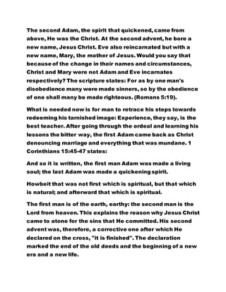 The second Adam, the spirit that quickened, came from 
above, He was the Christ. At the second advent, he bore a 
new name, Jesus Christ. Eve also reincarnated but with a 
new name, Mary, the mother of Jesus. Would you say that 
because of the change in their names and circumstances, 
Christ and Mary were not Adam and Eve incarnates 
respectively? The scripture states: For as by one man's 
disobedience many were made sinners, so by the obedience 
of one shall many be made righteous. (Romans 5:19). 
What is needed now is for man to retrace his steps towards 
redeeming his tarnished image: Experience, they say, is the 
best teacher. After going through the ordeal and learning his 
lessons the bitter way, the first Adam came back as Christ 
denouncing marriage and everything that was mundane. 1 
Corinthians 15:45-47 states: 
And so it is written, the first man Adam was made a living 
soul; the last Adam was made a quickening spirit. 
Howbeit that was not first which is spiritual, but that which 
is natural; and afterward that which is spiritual. 
The first man is of the earth, earthy: the second man is the 
Lord from heaven. This explains the reason why Jesus Christ 
came to atone for the sins that He committed. His second 
advent was, therefore, a corrective one after which He 
declared on the cross, "it is finished". The declaration 
marked the end of the old deeds and the beginning of a new 
era and a new life. 
 
