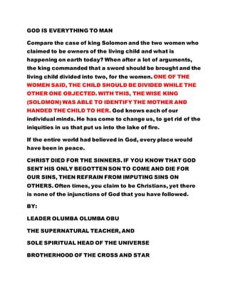 GOD IS EVERYTHING TO MAN 
Compare the case of king Solomon and the two women who 
claimed to be owners of the living child and what is 
happening on earth today? When after a lot of arguments, 
the king commanded that a sword should be brought and the 
living child divided into two, for the women. ONE OF THE 
WOMEN SAID, THE CHILD SHOULD BE DIVIDED WHILE THE 
OTHER ONE OBJECTED. WITH THIS, THE WISE KING 
(SOLOMON) WAS ABLE TO IDENTIFY THE MOTHER AND 
HANDED THE CHILD TO HER. God knows each of our 
individual minds. He has come to change us, to get rid of the 
iniquities in us that put us into the lake of fire. 
If the entire world had believed in God, every place wouId 
have been in peace. 
CHRIST DIED FOR THE SINNERS. IF YOU KNOW THAT GOD 
SENT HIS ONLY BEGOTTEN SON TO COME AND DIE FOR 
OUR SINS, THEN REFRAIN FROM IMPUTING SINS ON 
OTHERS. Often times, you claim to be Christians, yet there 
is none of the injunctions of God that you have followed. 
BY: 
LEADER OLUMBA OLUMBA OBU 
THE SUPERNATURAL TEACHER, AND 
SOLE SPIRITUAL HEAD OF THE UNIVERSE 
BROTHERHOOD OF THE CROSS AND STAR 
 