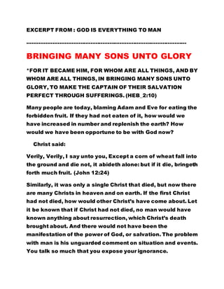 EXCERPT FROM : GOD IS EVERYTHING TO MAN 
………………………………………………………………………………… 
BRINGING MANY SONS UNTO GLORY 
*FOR IT BECAME HIM, FOR WHOM ARE ALL THINGS, AND BY 
WHOM ARE ALL THINGS, IN BRINGING MANY SONS UNTO 
GLORY, TO MAKE THE CAPTAIN OF THEIR SALVATION 
PERFECT THROUGH SUFFERINGS. (HEB_2:10) 
Many people are today, blaming Adam and Eve for eating the 
forbidden fruit. If they had not eaten of it, how would we 
have increased in number and replenish the earth? How 
would we have been opportune to be with God now? 
Christ said: 
Verily, Verily, I say unto you, Except a corn of wheat fall into 
the ground and die not, it abideth alone: but if it die, bringeth 
forth much fruit. (John 12:24) 
Similarly, it was only a single Christ that died, but now there 
are many Christs in heaven and on earth. If the first Christ 
had not died, how would other Christ’s have come about. Let 
it be known that if Christ had not died, no man would have 
known anything about resurrection, which Christ’s death 
brought about. And there would not have been the 
manifestation of the power of God, or salvation. The problem 
with man is his unguarded comment on situation and events. 
You talk so much that you expose your ignorance. 
 