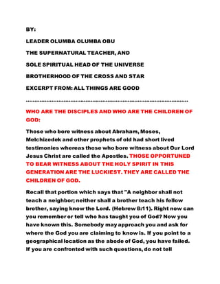 BY: 
LEADER OLUMBA OLUMBA OBU 
THE SUPERNATURAL TEACHER, AND 
SOLE SPIRITUAL HEAD OF THE UNIVERSE 
BROTHERHOOD OF THE CROSS AND STAR 
EXCERPT FROM: ALL THINGS ARE GOOD 
…………………………………………………………………………………… 
WHO ARE THE DISCIPLES AND WHO ARE THE CHILDREN OF 
GOD: 
Those who bore witness about Abraham, Moses, 
Melchizedek and other prophets of old had short lived 
testimonies whereas those who bore witness about Our Lord 
Jesus Christ are called the Apostles. THOSE OPPORTUNED 
TO BEAR WITNESS ABOUT THE HOLY SPIRIT IN THIS 
GENERATION ARE THE LUCKIEST. THEY ARE CALLED THE 
CHILDREN OF GOD. 
Recall that portion which says that "A neighbor shall not 
teach a neighbor; neither shall a brother teach his fellow 
brother, saying know the Lord. (Hebrew 8:11). Right now can 
you remember or tell who has taught you of God? Now you 
have known this. Somebody may approach you and ask for 
where the God you are claiming to know is. If you point to a 
geographical location as the abode of God, you have failed. 
If you are confronted with such questions, do not tell 
 