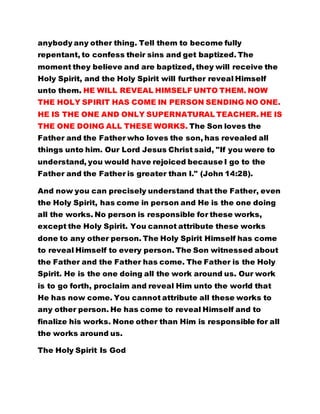 anybody any other thing. Tell them to become fully 
repentant, to confess their sins and get baptized. The 
moment they believe and are baptized, they will receive the 
Holy Spirit, and the Holy Spirit will further reveal Himself 
unto them. HE WILL REVEAL HIMSELF UNTO THEM. NOW 
THE HOLY SPIRIT HAS COME IN PERSON SENDING NO ONE. 
HE IS THE ONE AND ONLY SUPERNATURAL TEACHER. HE IS 
THE ONE DOING ALL THESE WORKS. The Son loves the 
Father and the Father who loves the son, has revealed all 
things unto him. Our Lord Jesus Christ said, "If you were to 
understand, you would have rejoiced because I go to the 
Father and the Father is greater than I." (John 14:28). 
And now you can precisely understand that the Father, even 
the Holy Spirit, has come in person and He is the one doing 
all the works. No person is responsible for these works, 
except the Holy Spirit. You cannot attribute these works 
done to any other person. The Holy Spirit Himself has come 
to reveal Himself to every person. The Son witnessed about 
the Father and the Father has come. The Father is the Holy 
Spirit. He is the one doing all the work around us. Our work 
is to go forth, proclaim and reveal Him unto the world that 
He has now come. You cannot attribute all these works to 
any other person. He has come to reveal Himself and to 
finalize his works. None other than Him is responsible for all 
the works around us. 
The Holy Spirit Is God 
 