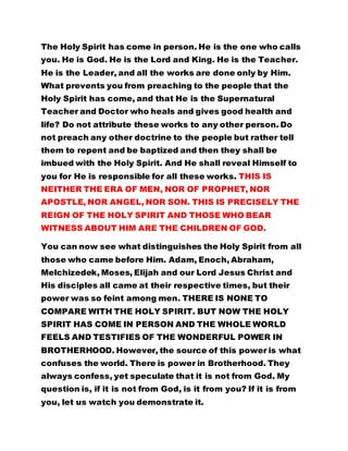 The Holy Spirit has come in person. He is the one who calls 
you. He is God. He is the Lord and King. He is the Teacher. 
He is the Leader, and all the works are done only by Him. 
What prevents you from preaching to the people that the 
Holy Spirit has come, and that He is the Supernatural 
Teacher and Doctor who heals and gives good health and 
life? Do not attribute these works to any other person. Do 
not preach any other doctrine to the people but rather tell 
them to repent and be baptized and then they shall be 
imbued with the Holy Spirit. And He shall reveal Himself to 
you for He is responsible for all these works. THIS IS 
NEITHER THE ERA OF MEN, NOR OF PROPHET, NOR 
APOSTLE, NOR ANGEL, NOR SON. THIS IS PRECISELY THE 
REIGN OF THE HOLY SPIRIT AND THOSE WHO BEAR 
WITNESS ABOUT HIM ARE THE CHILDREN OF GOD. 
You can now see what distinguishes the Holy Spirit from all 
those who came before Him. Adam, Enoch, Abraham, 
Melchizedek, Moses, Elijah and our Lord Jesus Christ and 
His disciples all came at their respective times, but their 
power was so feint among men. THERE IS NONE TO 
COMPARE WITH THE HOLY SPIRIT. BUT NOW THE HOLY 
SPIRIT HAS COME IN PERSON AND THE WHOLE WORLD 
FEELS AND TESTIFIES OF THE WONDERFUL POWER IN 
BROTHERHOOD. However, the source of this power is what 
confuses the world. There is power in Brotherhood. They 
always confess, yet speculate that it is not from God. My 
question is, if it is not from God, is it from you? If it is from 
you, let us watch you demonstrate it. 
 