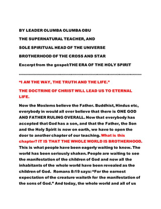 BY LEADER OLUMBA OLUMBA OBU 
THE SUPERNATURAL TEACHER, AND 
SOLE SPIRITUAL HEAD OF THE UNIVERSE 
BROTHERHOOD OF THE CROSS AND STAR 
Excerpt from the gospel:THE ERA OF THE HOLY SPIRIT 
……………………………………………………………………………………… 
“I AM THE WAY, THE TRUTH AND THE LIFE.” 
THE DOCTRINE OF CHRIST WILL LEAD US TO ETERNAL 
LIFE. 
Now the Moslems believe the Father. Buddhist, Hindus etc, 
everybody in would all over believe that there is ONE GOD 
AND FATHER RULING OVERALL. Now that everybody has 
accepted that God has a son, and that the Father, the Son 
and the Holy Spirit is now on earth, we have to open the 
door to another chapter of our teaching. What is this 
chapter? IT IS THAT THE WHOLE WORLD IS BROTHERHOOD. 
This is what people have been eagerly waiting to know. The 
world has been seriously shaken. People are waiting to see 
the manifestation of the children of God and now all the 
inhabitants of the whole world have been revealed as the 
children of God. Romans 8:19 says: “For the earnest 
expectation of the creature waiteth for the manifestation of 
the sons of God.” And today, the whole world and all of us 
 