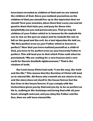 have been revealed as children of God and we are indeed 
the children of God. Since you realized yourselves as the 
children of God you should live up to the injunction that we 
should “love your enemies, bless them that curse you and do 
good to them that hate you, and pray for those who 
despitefully use you and persecute you. That ye may be 
children of your Father which is in heaven for He maketh his 
sun to rise on the just an unjust and he maketh the rain to 
fall on the good and the evil. As a last injunction He told us, 
“Be thou perfect even as your Father which is heaven is 
perfect.” Now that you have realized yourself as a child of 
God, you have to be perfect even as your heavenly Father is 
perfect. This will lead you to that which Peter said when he 
proclaimed, “We are waiting for a new heaven and a new 
earth for therein dwelleth righteousness.” That is the 
wisdom of truth. 
Our Lord Jesus Christ had said, “I am the way, the truth 
and the life.” This means that the Doctrine of Christ will lead 
us to eternal life. All those who commit sin are slaves to sin, 
and the slave does not dwell in the house forever but the 
Son lives in the house forever. If you comply with the 
instructions given you by God and you try to be as perfect as 
He is, walking in His footsteps and loving God with all your 
heart, strength and soul, and you obey the Father and the 
Son, then we will have eternal life. 
 