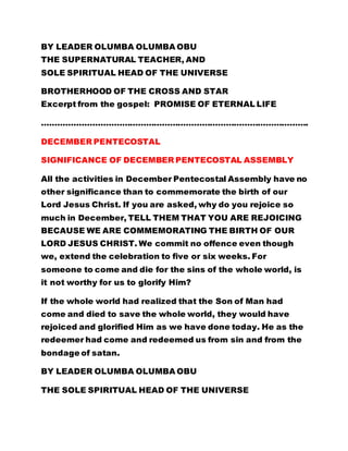 BY LEADER OLUMBA OLUMBA OBU 
THE SUPERNATURAL TEACHER, AND 
SOLE SPIRITUAL HEAD OF THE UNIVERSE 
BROTHERHOOD OF THE CROSS AND STAR 
Excerpt from the gospel: PROMISE OF ETERNAL LIFE 
………………………………………………………………………………………. 
DECEMBER PENTECOSTAL 
SIGNIFICANCE OF DECEMBER PENTECOSTAL ASSEMBLY 
All the activities in December Pentecostal Assembly have no 
other significance than to commemorate the birth of our 
Lord Jesus Christ. If you are asked, why do you rejoice so 
much in December, TELL THEM THAT YOU ARE REJOICING 
BECAUSE WE ARE COMMEMORATING THE BIRTH OF OUR 
LORD JESUS CHRIST. We commit no offence even though 
we, extend the celebration to five or six weeks. For 
someone to come and die for the sins of the whole world, is 
it not worthy for us to glorify Him? 
If the whole world had realized that the Son of Man had 
come and died to save the whole world, they would have 
rejoiced and glorified Him as we have done today. He as the 
redeemer had come and redeemed us from sin and from the 
bondage of satan. 
BY LEADER OLUMBA OLUMBA OBU 
THE SOLE SPIRITUAL HEAD OF THE UNIVERSE 
 