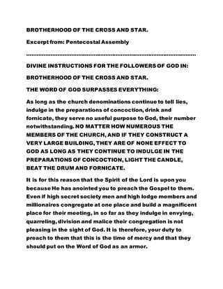 BROTHERHOOD OF THE CROSS AND STAR. 
Excerpt from: Pentecostal Assembly 
……………………………………………………………………………………… 
DIVINE INSTRUCTIONS FOR THE FOLLOWERS OF GOD IN: 
BROTHERHOOD OF THE CROSS AND STAR. 
THE WORD OF GOD SURPASSES EVERYTHING: 
As long as the church denominations continue to tell lies, 
indulge in the preparations of concoction, drink and 
fornicate, they serve no useful purpose to God, their number 
notwithstanding. NO MATTER HOW NUMEROUS THE 
MEMBERS OF THE CHURCH, AND IF THEY CONSTRUCT A 
VERY LARGE BUILDING, THEY ARE OF NONE EFFECT TO 
GOD AS LONG AS THEY CONTINUE TO INDULGE IN THE 
PREPARATIONS OF CONCOCTION, LIGHT THE CANDLE, 
BEAT THE DRUM AND FORNICATE. 
It is for this reason that the Spirit of the Lord is upon you 
because He has anointed you to preach the Gospel to them. 
Even if high secret society men and high lodge members and 
millionaires congregate at one place and build a magnificent 
place for their meeting, in so far as they indulge in envying, 
quarreling, division and malice their congregation is not 
pleasing in the sight of God. It is therefore, your duty to 
preach to them that this is the time of mercy and that they 
should put on the Word of God as an armor. 
 