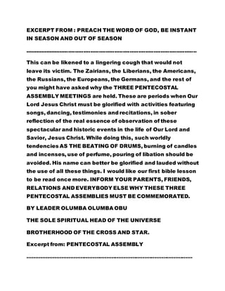 EXCERPT FROM : PREACH THE WORD OF GOD, BE INSTANT 
IN SEASON AND OUT OF SEASON 
.................................................................................................... 
This can be likened to a lingering cough that would not 
leave its victim. The Zairians, the Liberians, the Americans, 
the Russians, the Europeans, the Germans, and the rest of 
you might have asked why the THREE PENTECOSTAL 
ASSEMBLY MEETINGS are held. These are periods when Our 
Lord Jesus Christ must be glorified with activities featuring 
songs, dancing, testimonies and recitations, in sober 
reflection of the real essence of observation of these 
spectacular and historic events in the life of Our Lord and 
Savior, Jesus Christ. While doing this, such worldly 
tendencies AS THE BEATING OF DRUMS, burning of candles 
and incenses, use of perfume, pouring of libation should be 
avoided. His name can better be glorified and lauded without 
the use of all these things. I would like our first bible lesson 
to be read once more. INFORM YOUR PARENTS, FRIENDS, 
RELATIONS AND EVERYBODY ELSE WHY THESE THREE 
PENTECOSTAL ASSEMBLIES MUST BE COMMEMORATED. 
BY LEADER OLUMBA OLUMBA OBU 
THE SOLE SPIRITUAL HEAD OF THE UNIVERSE 
BROTHERHOOD OF THE CROSS AND STAR. 
Excerpt from: PENTECOSTAL ASSEMBLY 
…………………………………………………………………………………… 
 