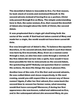 The downfall of Adam is traceable to Eve. For that reason, 
he took stock of events and restrained Himself. In His 
second advent, instead of having Eve as a partner, Christ 
only passed through Eve as Mary. The simple understanding 
here is that, the same woman, Eve, that caused the downfall 
of Adam also brought about the birth of Christ, the second 
Adam. 
It was prophesied that a virgin girl shall bring forth the 
savior of the world. If God had not taken control of Mary and 
made her a virgin, the world would not have been saved till 
date. 
Eve was brought out of Adam's ribs. To balance the equation 
therefore, in his second advent, God made it such that Adam 
was born by Eve incarnate, Mary. Even as a woman came 
through a man, so also has man come through a woman. If 
the first Adam did not turn into a spirit, how would it have 
been possible for him to reincarnate as the second Adam, 
the quickening spirit? Nobody can question God or contest 
His actions. He does His things the way it pleases Him. 
Another toss of the coin. If in His first and second advents, 
He was called Adam and Jesus respectively, in His next 
coming, would you still expect Him to answer any of these 
names? Again, if after her first advent, Eve came back the 
second time to answer her former name, what meaning 
would that have conveyed? Moreover, if during her first 
appearance she was known, called and addressed as Eve, 
and in the subsequent advent she answered Mary, do you 
 